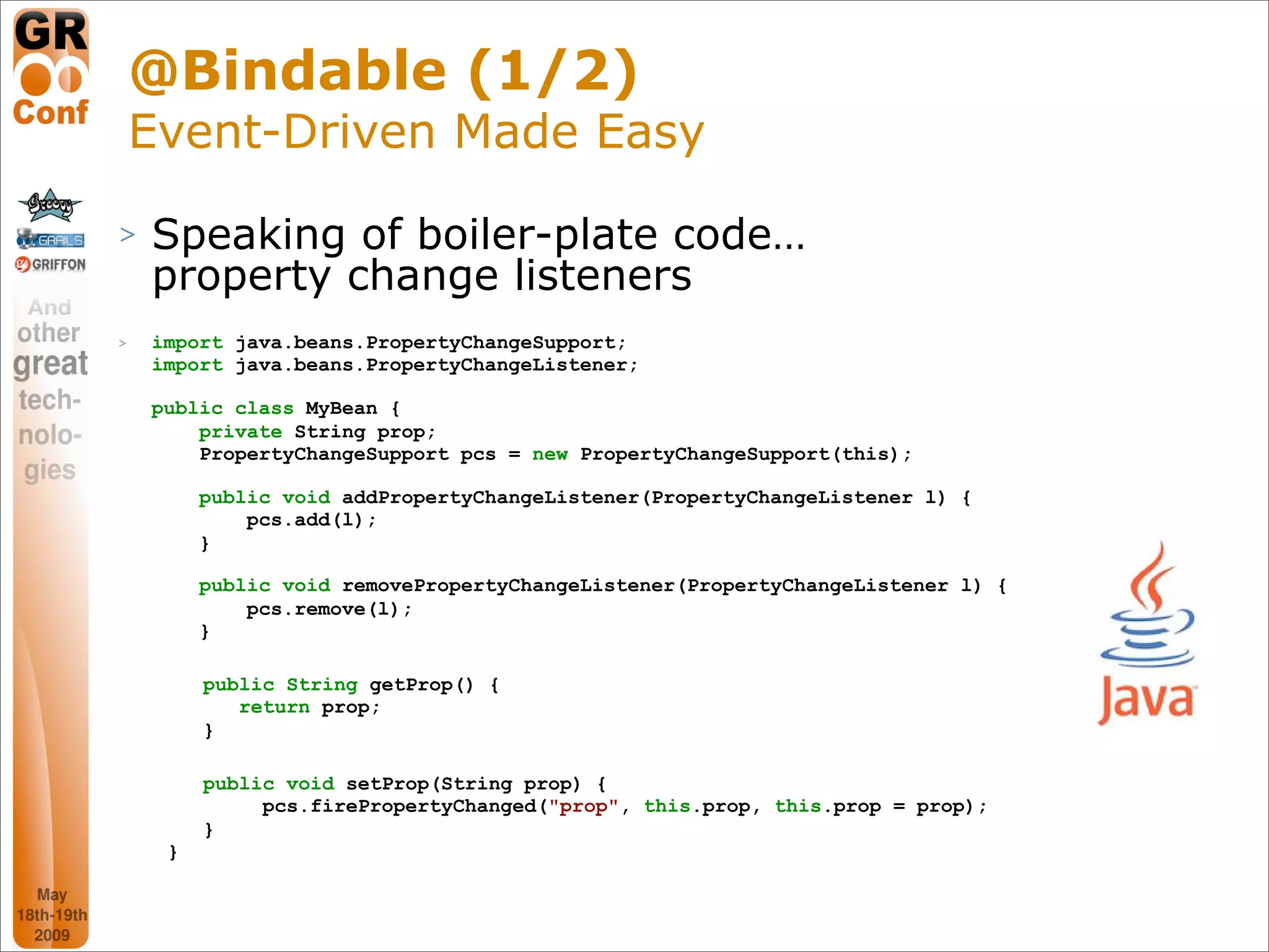 @Bindable (1/2)
    Event-Driven Made Easy
>   Speaking of boiler-plate code…
    property change listeners
>   import java.beans.PropertyChangeSupport;
    import java.beans.PropertyChangeListener;

    public class MyBean {
        private String prop;
        PropertyChangeSupport pcs = new PropertyChangeSupport(this);

         public void addPropertyChangeListener(PropertyChangeListener l) {
             pcs.add(l);
         }

         public void removePropertyChangeListener(PropertyChangeListener l) {
             pcs.remove(l);
         }

         public String getProp() {
            return prop;
         }

         public void setProp(String prop) {
              pcs.firePropertyChanged("prop", this.prop, this.prop = prop);
         }
     }


                                                                                36
 