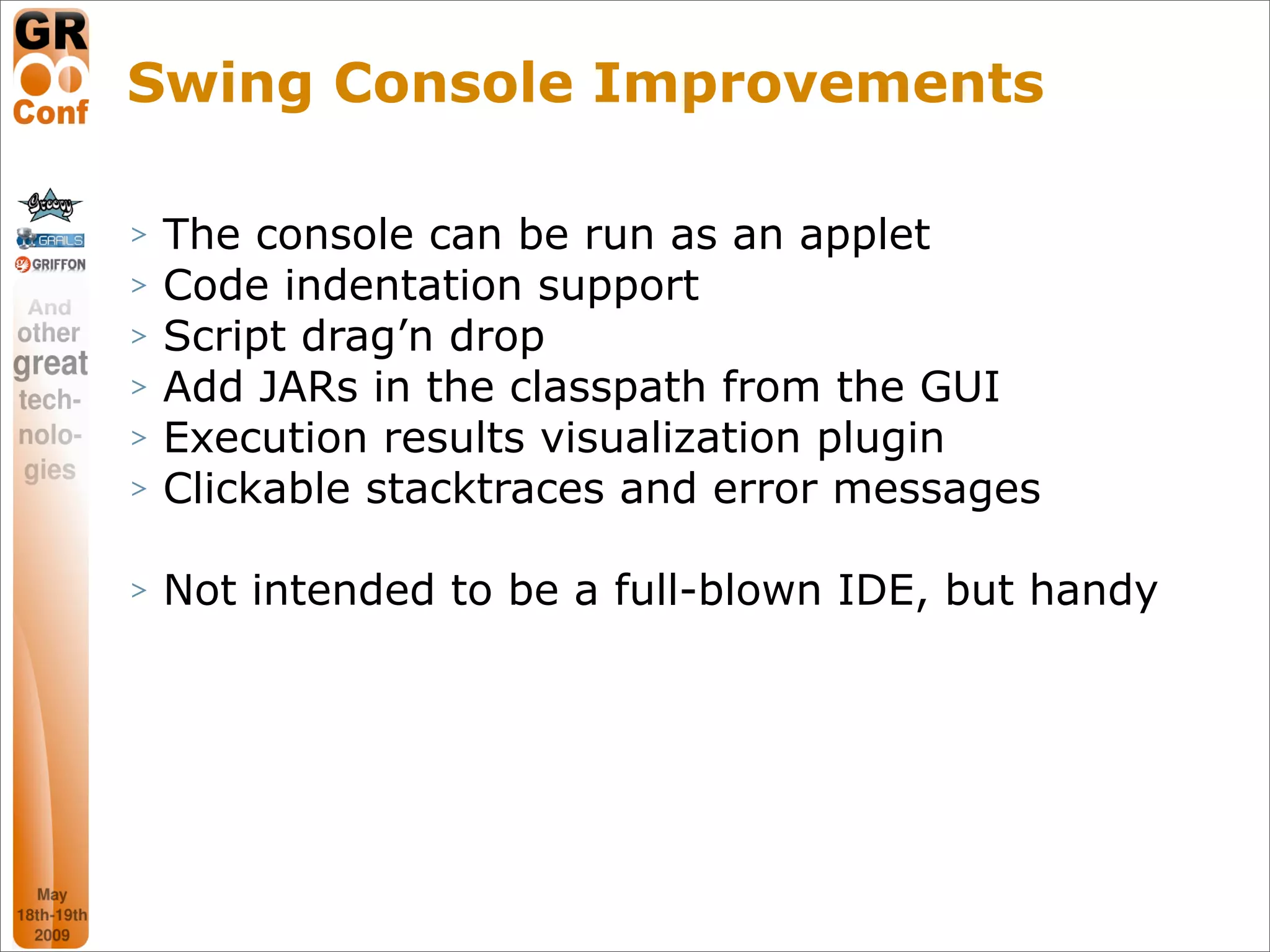 Swing Console Improvements

>   The console can be run as an applet
>   Code indentation support
>   Script drag’n drop
>   Add JARs in the classpath from the GUI
>   Execution results visualization plugin
>   Clickable stacktraces and error messages

>   Not intended to be a full-blown IDE, but handy




                                               39
 