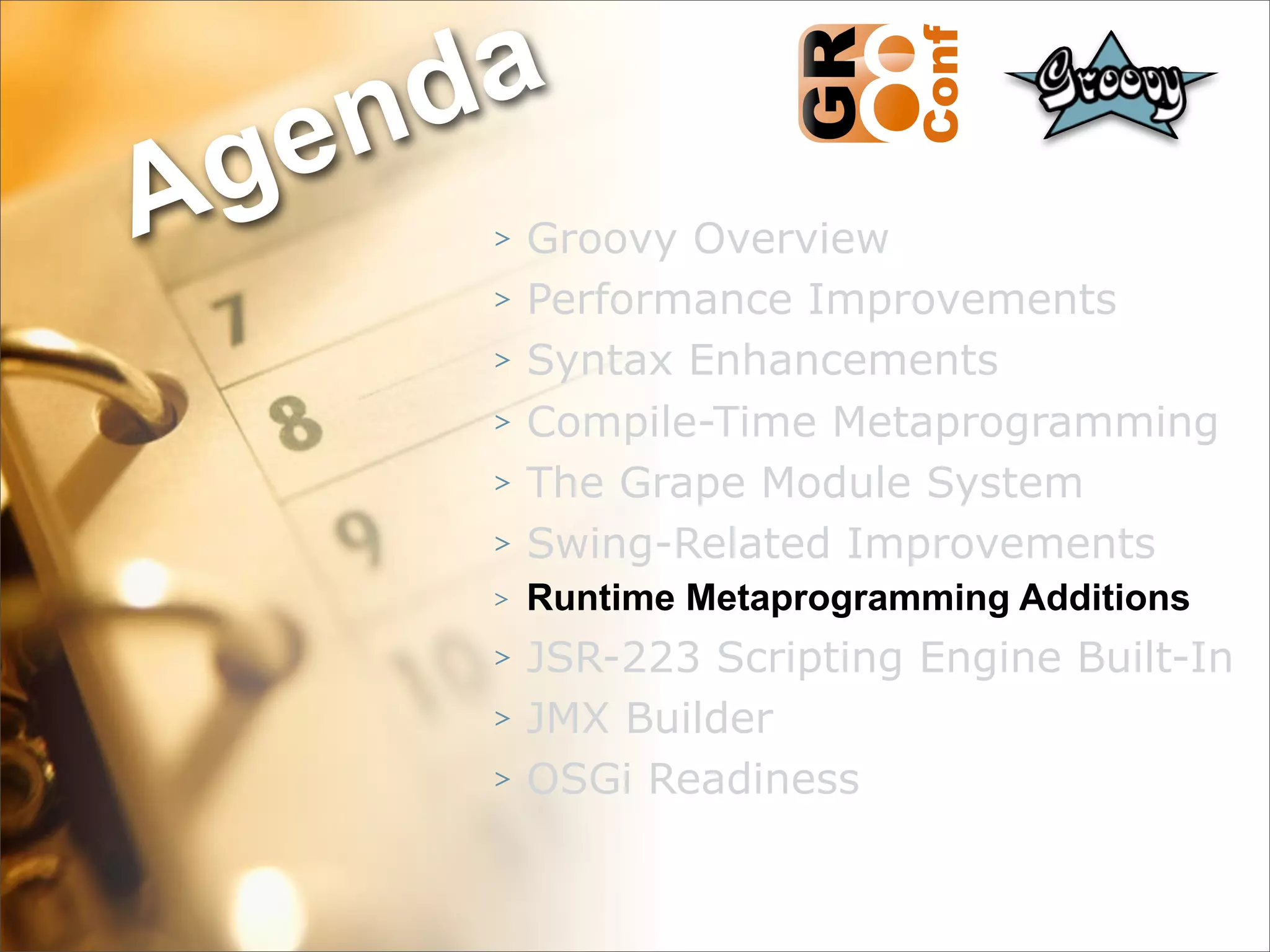 nda
Ag e
      >   Groovy Overview
      >   Performance Improvements
      >   Syntax Enhancements
      >   Compile-Time Metaprogramming
      >   The Grape Module System
      >   Swing-Related Improvements
      >   Runtime Metaprogramming Additions
      >   JSR-223 Scripting Engine Built-In
      >   JMX Builder
      >   OSGi Readiness


                                      41
 