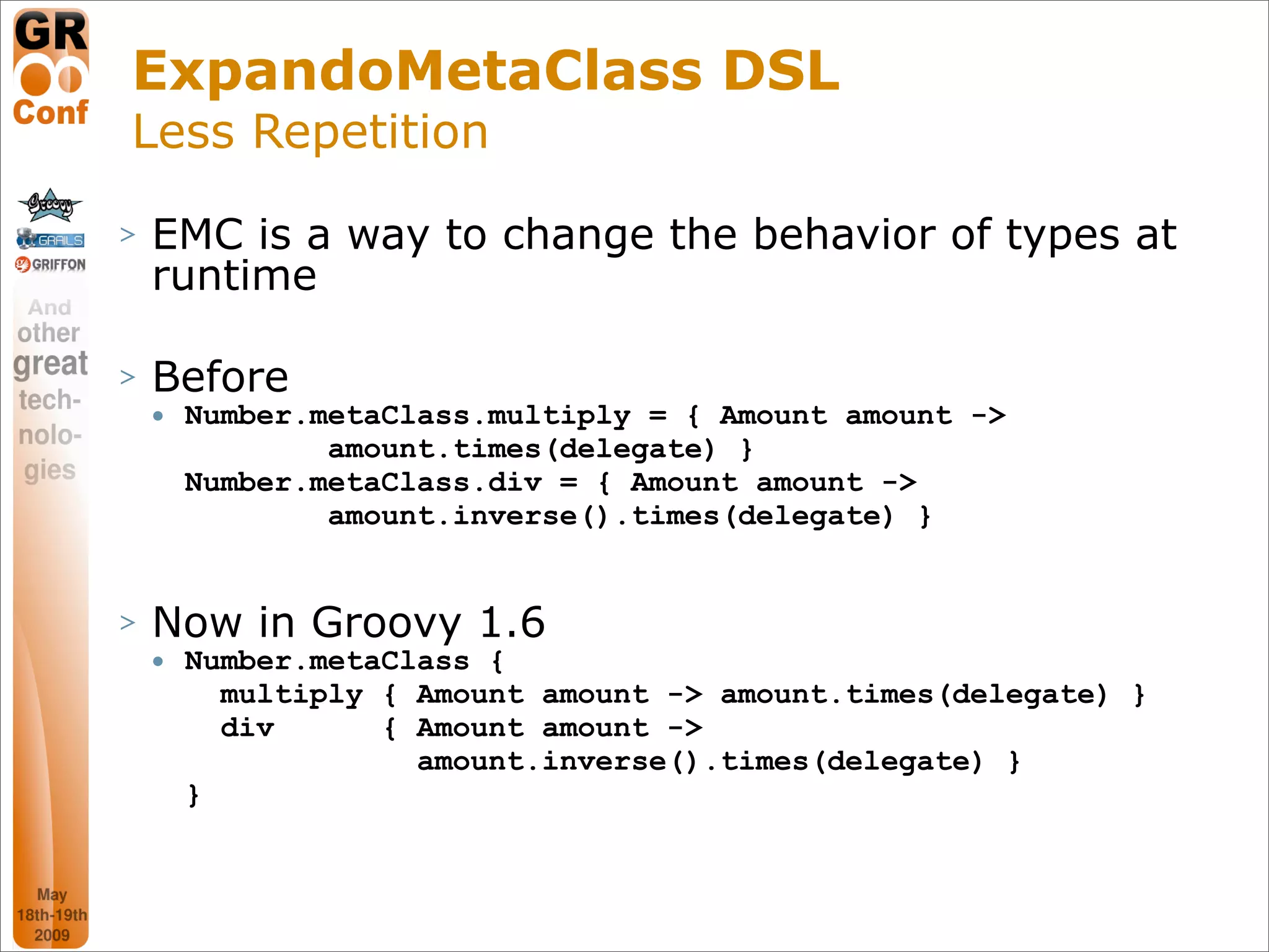 ExpandoMetaClass DSL
Less Repetition
>   EMC is a way to change the behavior of types at
    runtime

>   Before
       Number.metaClass.multiply = { Amount amount ->
                amount.times(delegate) }
        Number.metaClass.div = { Amount amount ->
                amount.inverse().times(delegate) }


>   Now in Groovy 1.6
       Number.metaClass {
          multiply { Amount amount -> amount.times(delegate) }
          div      { Amount amount ->
                     amount.inverse().times(delegate) }
        }



                                                           42
 