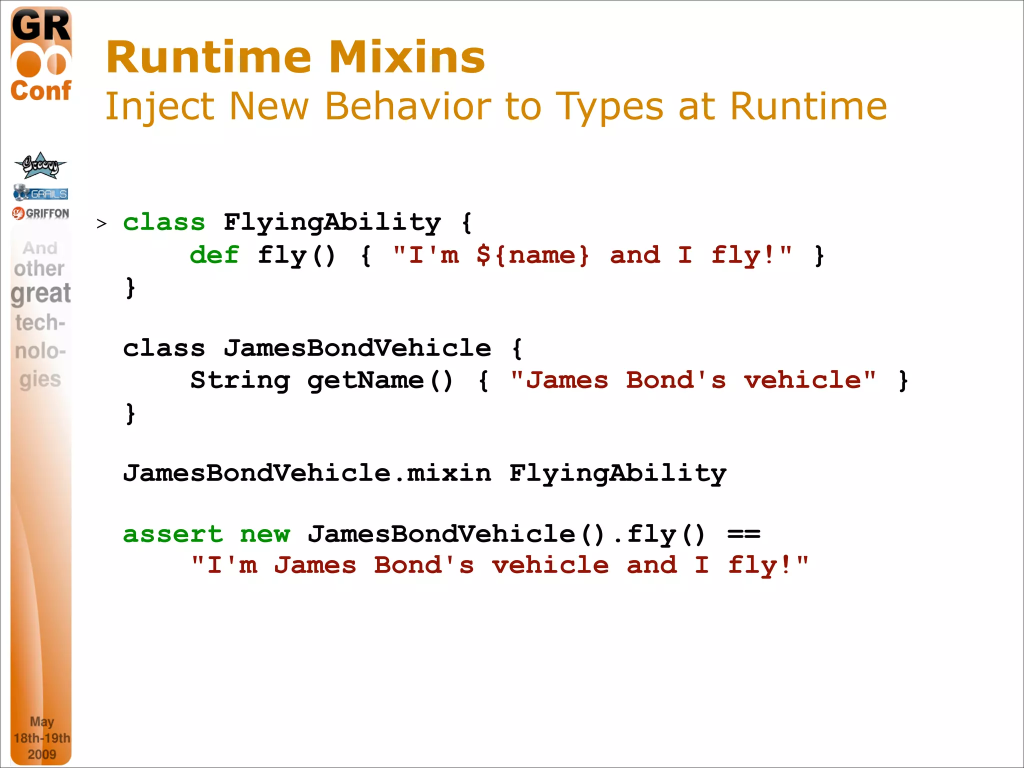 Runtime Mixins
Inject New Behavior to Types at Runtime

>   class FlyingAbility {
        def fly() { "I'm ${name} and I fly!" }
    }

    class JamesBondVehicle {
        String getName() { "James Bond's vehicle" }
    }

    JamesBondVehicle.mixin FlyingAbility

    assert new JamesBondVehicle().fly() ==
        "I'm James Bond's vehicle and I fly!"




                                                 43
 