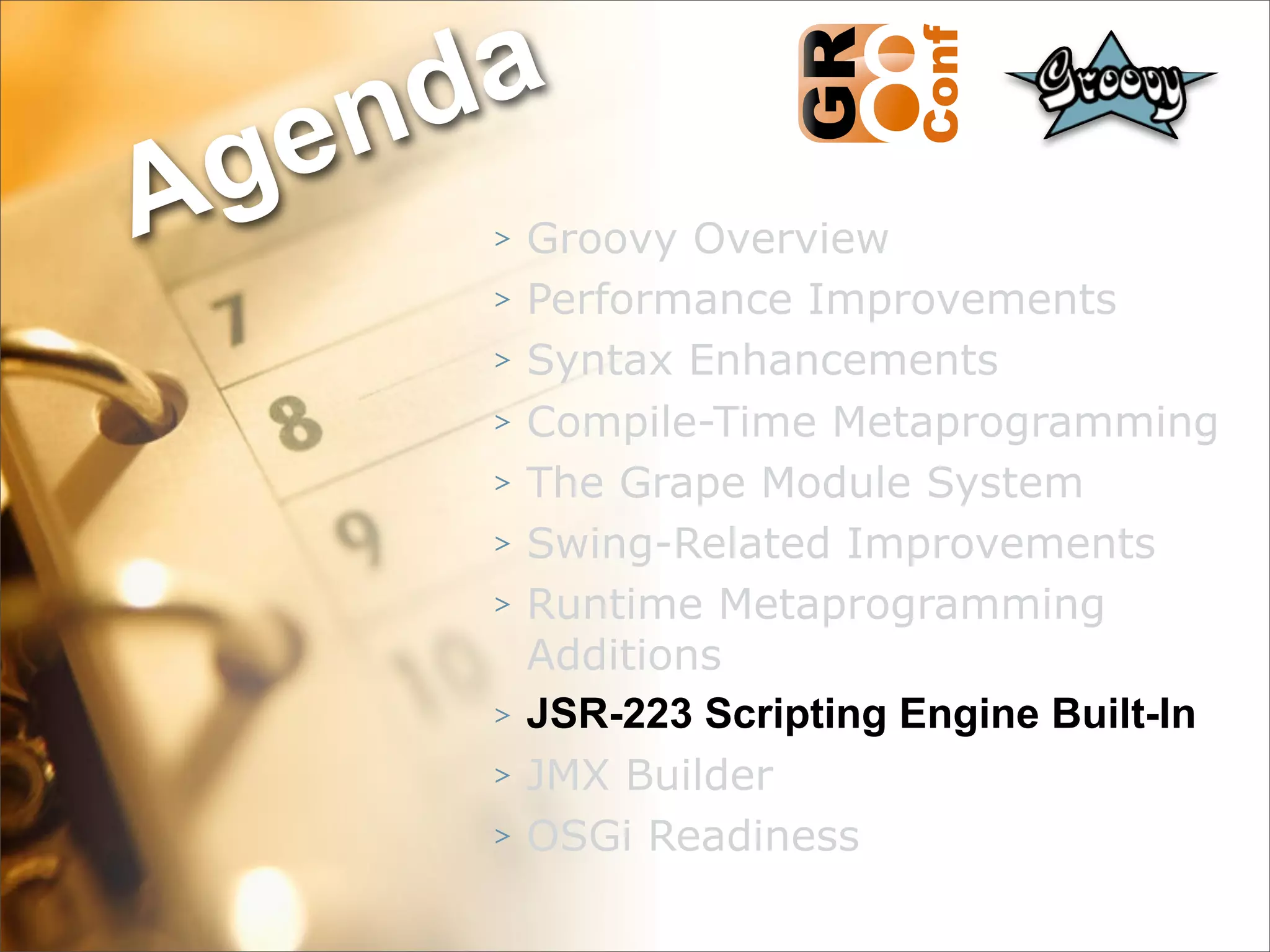nda
Ag e
      >   Groovy Overview
      >   Performance Improvements
      >   Syntax Enhancements
      >   Compile-Time Metaprogramming
      >   The Grape Module System
      >   Swing-Related Improvements
      >   Runtime Metaprogramming
          Additions
      >   JSR-223 Scripting Engine Built-In
      >   JMX Builder
      >   OSGi Readiness
                                     44
 