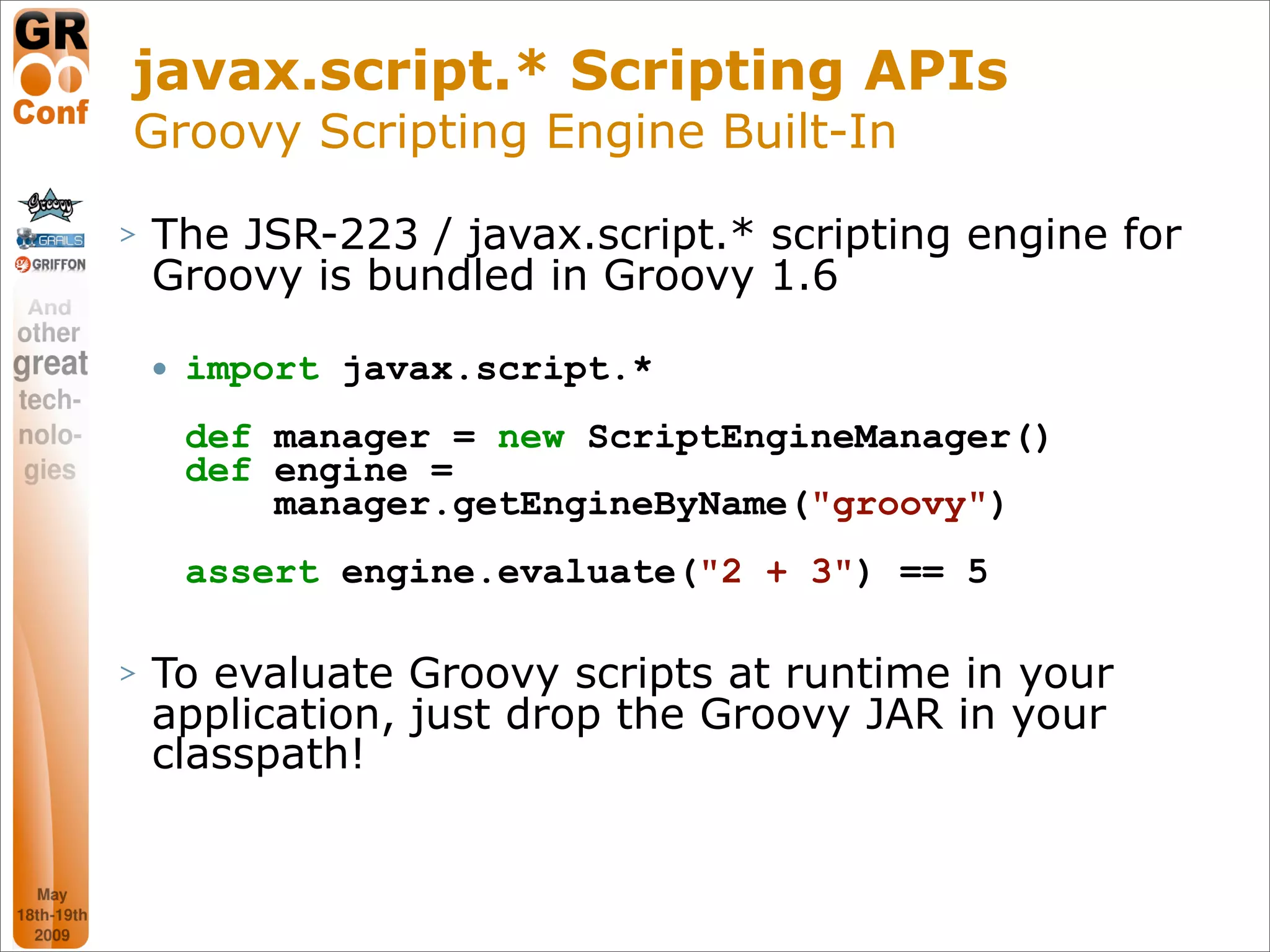 javax.script.* Scripting APIs
Groovy Scripting Engine Built-In
>   The JSR-223 / javax.script.* scripting engine for
    Groovy is bundled in Groovy 1.6

       import javax.script.*
        def manager = new ScriptEngineManager()
        def engine =
            manager.getEngineByName("groovy")
        assert engine.evaluate("2 + 3") == 5

>   To evaluate Groovy scripts at runtime in your
    application, just drop the Groovy JAR in your
    classpath!


                                                  45
 