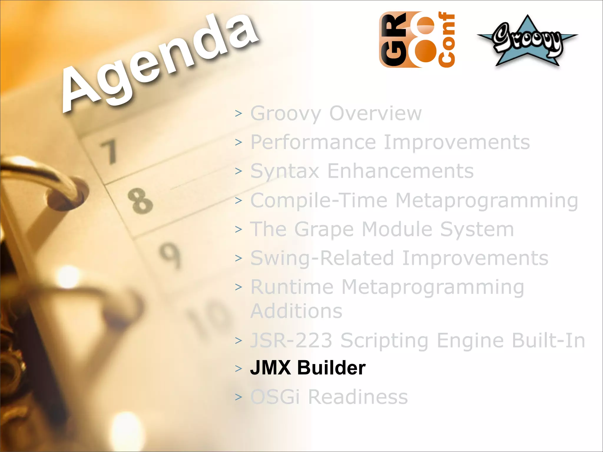 nda
Ag e
      >   Groovy Overview
      >   Performance Improvements
      >   Syntax Enhancements
      >   Compile-Time Metaprogramming
      >   The Grape Module System
      >   Swing-Related Improvements
      >   Runtime Metaprogramming
          Additions
      >   JSR-223 Scripting Engine Built-In
      >   JMX Builder
      >   OSGi Readiness
                                    46
 