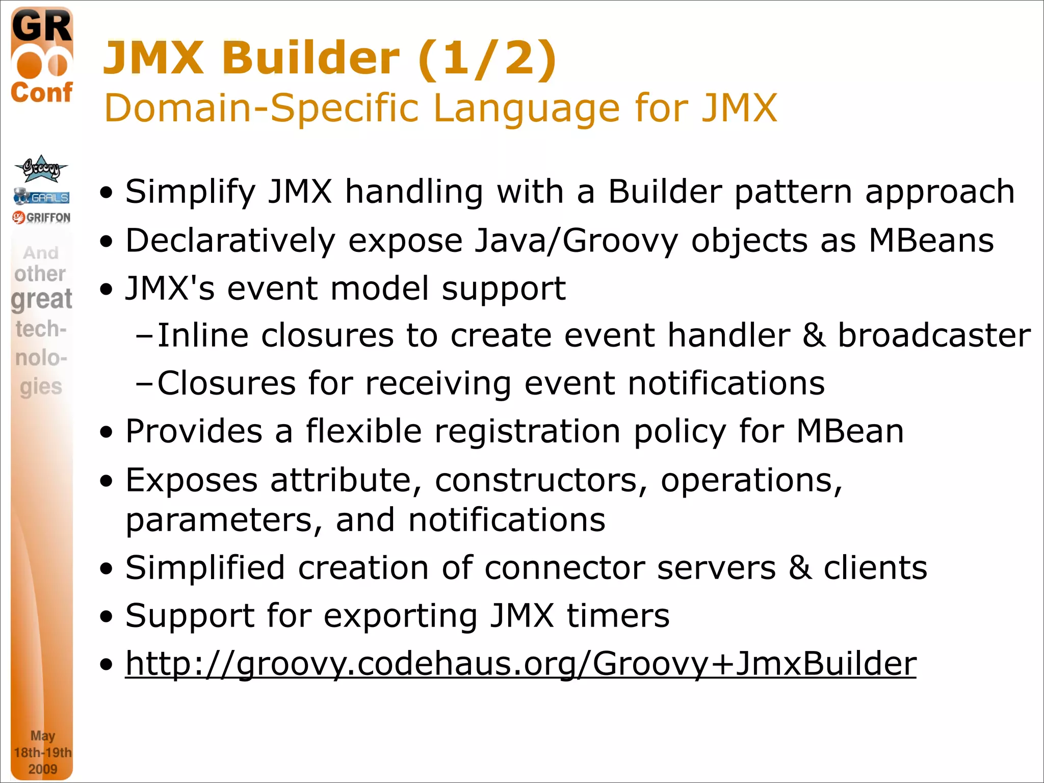 JMX Builder (1/2)
Domain-Specific Language for JMX

• Simplify JMX handling with a Builder pattern approach
• Declaratively expose Java/Groovy objects as MBeans
• JMX's event model support
   –Inline closures to create event handler & broadcaster
   –Closures for receiving event notifications
• Provides a flexible registration policy for MBean
• Exposes attribute, constructors, operations,
  parameters, and notifications
• Simplified creation of connector servers & clients
• Support for exporting JMX timers
• http://groovy.codehaus.org/Groovy+JmxBuilder

                                                 47
 