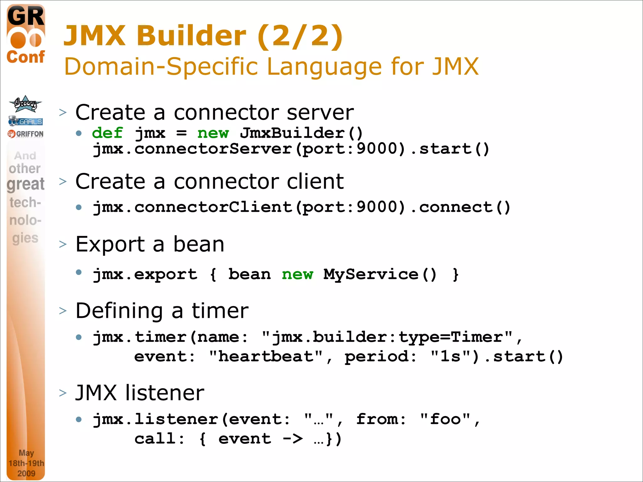 JMX Builder (2/2)
Domain-Specific Language for JMX
>   Create a connector server
       def jmx = new JmxBuilder()
        jmx.connectorServer(port:9000).start()
>   Create a connector client
       jmx.connectorClient(port:9000).connect()

>   Export a bean
       jmx.export { bean new MyService() }

>   Defining a timer
       jmx.timer(name: "jmx.builder:type=Timer",
            event: "heartbeat", period: "1s").start()

>   JMX listener
       jmx.listener(event: "…", from: "foo",
            call: { event -> …})
                                                    48
 