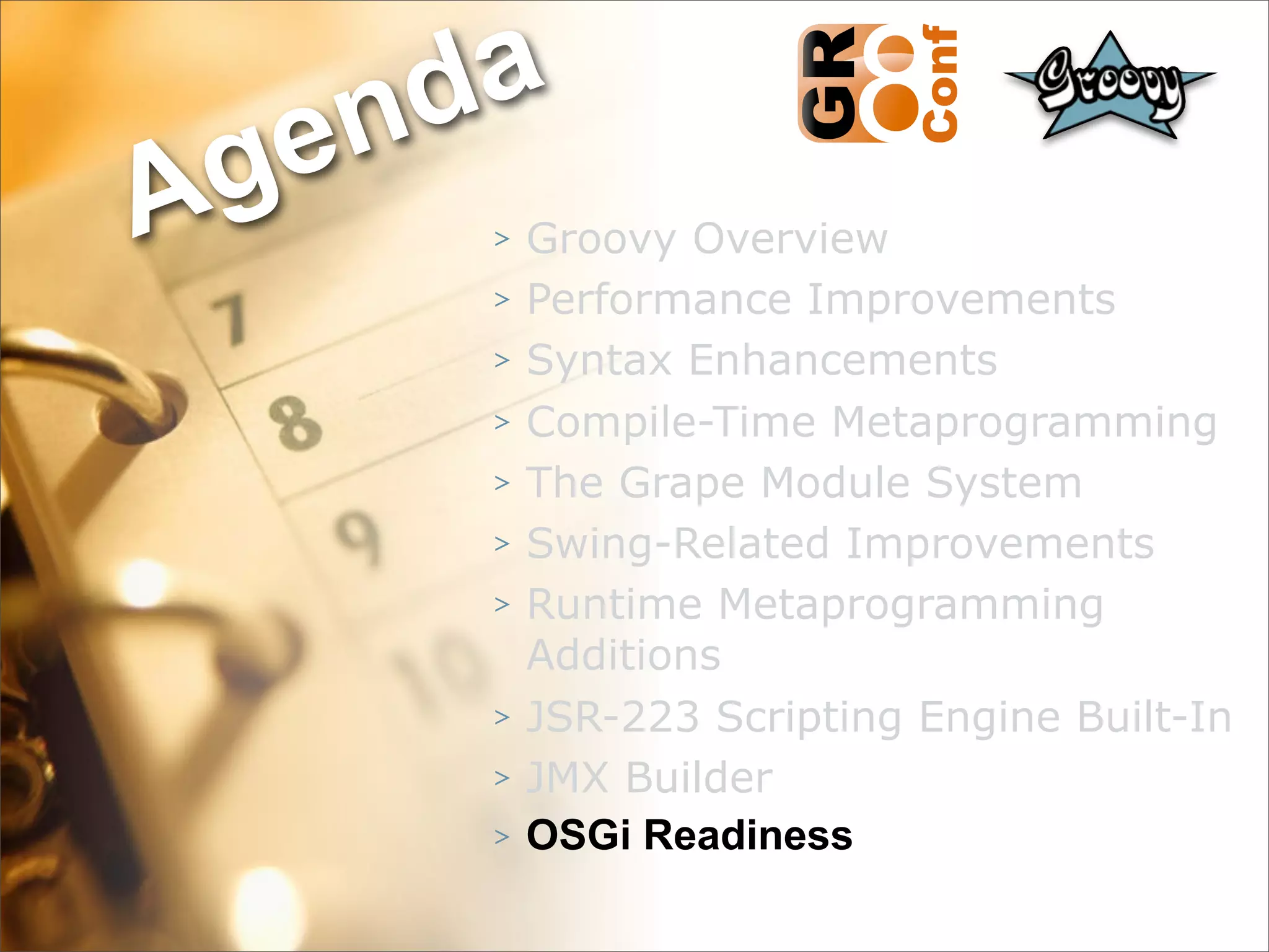 nda
Ag e
      >   Groovy Overview
      >   Performance Improvements
      >   Syntax Enhancements
      >   Compile-Time Metaprogramming
      >   The Grape Module System
      >   Swing-Related Improvements
      >   Runtime Metaprogramming
          Additions
      >   JSR-223 Scripting Engine Built-In
      >   JMX Builder
      >   OSGi Readiness
                                    49
 