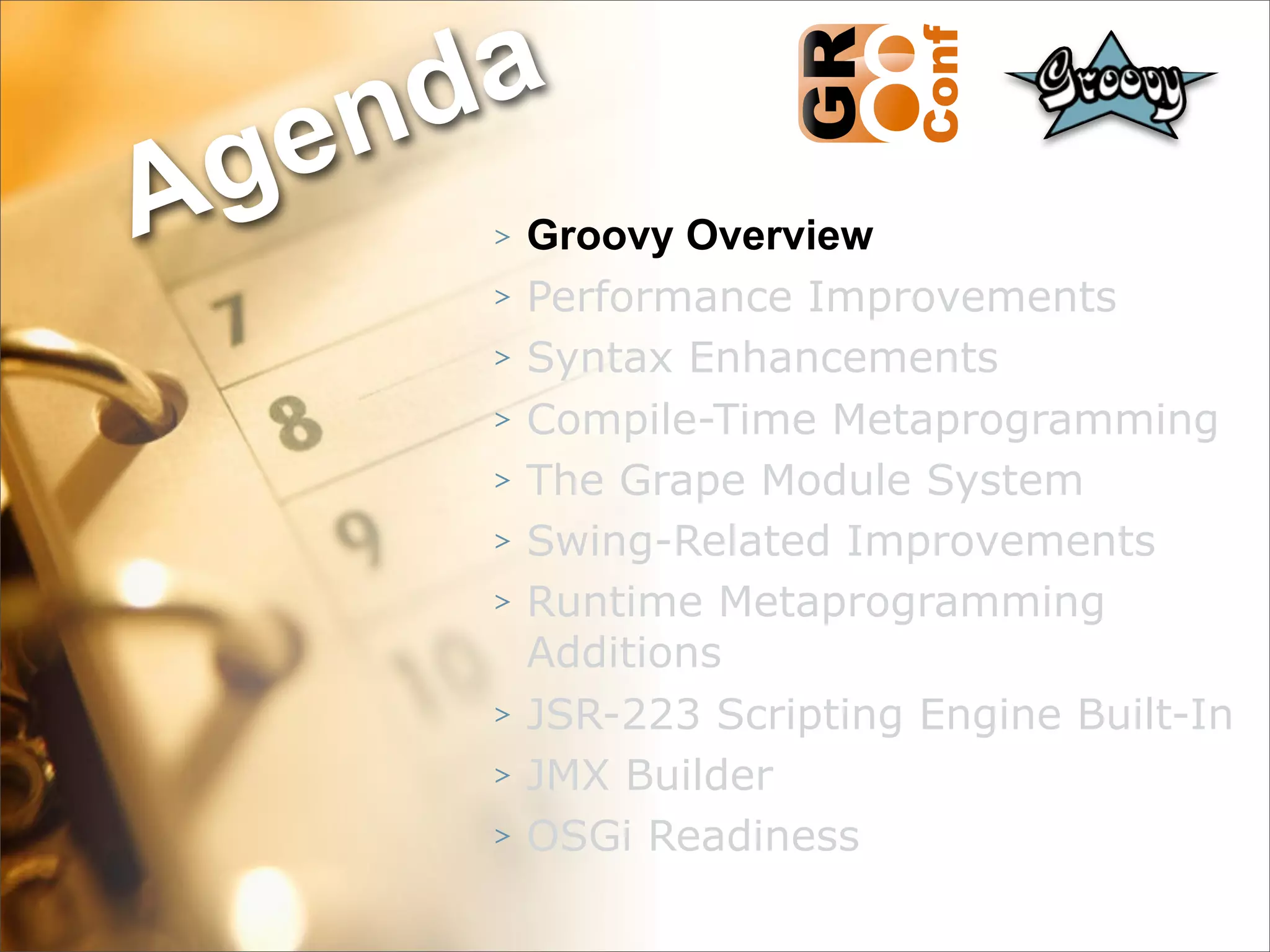 nda
Ag e
      >   Groovy Overview
      >   Performance Improvements
      >   Syntax Enhancements
      >   Compile-Time Metaprogramming
      >   The Grape Module System
      >   Swing-Related Improvements
      >   Runtime Metaprogramming
          Additions
      >   JSR-223 Scripting Engine Built-In
      >   JMX Builder
      >   OSGi Readiness
                                    5
 