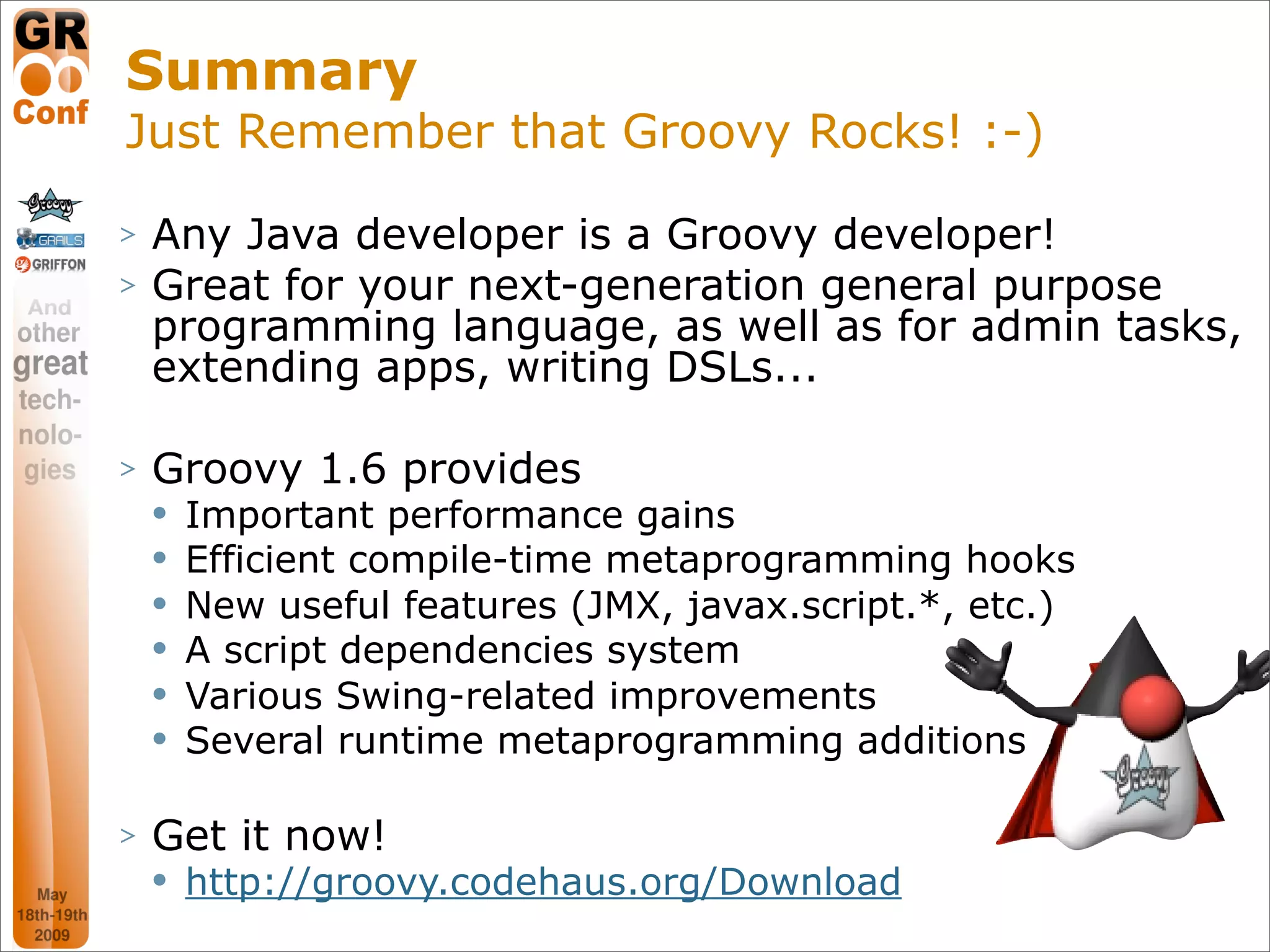 Summary
Just Remember that Groovy Rocks! :-)
>   Any Java developer is a Groovy developer!
>   Great for your next-generation general purpose
    programming language, as well as for admin tasks,
    extending apps, writing DSLs...

>   Groovy 1.6 provides
       Important performance gains
       Efficient compile-time metaprogramming hooks
       New useful features (JMX, javax.script.*, etc.)
       A script dependencies system
       Various Swing-related improvements
       Several runtime metaprogramming additions

>   Get it now!
       http://groovy.codehaus.org/Download
                                                          52
 