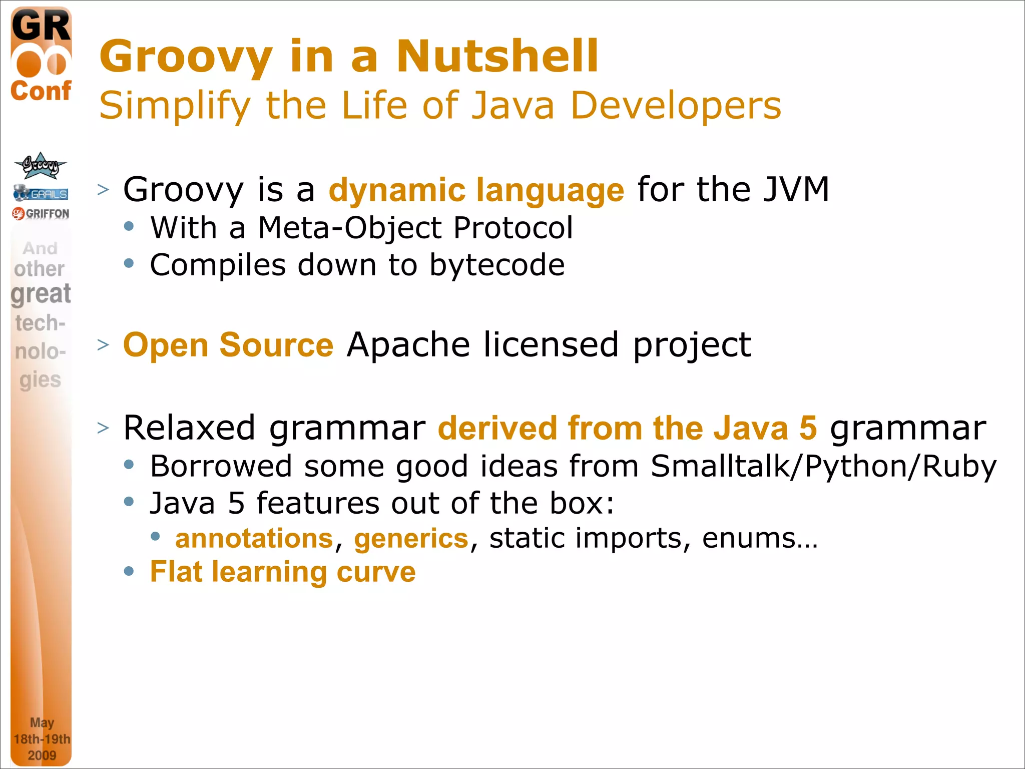 Groovy in a Nutshell
Simplify the Life of Java Developers

>   Groovy is a dynamic language for the JVM
       With a Meta-Object Protocol
       Compiles down to bytecode

>   Open Source Apache licensed project

>   Relaxed grammar derived from the Java 5 grammar
       Borrowed some good ideas from Smalltalk/Python/Ruby
       Java 5 features out of the box:
           annotations, generics, static imports, enums…
       Flat learning curve




                                                            6
 