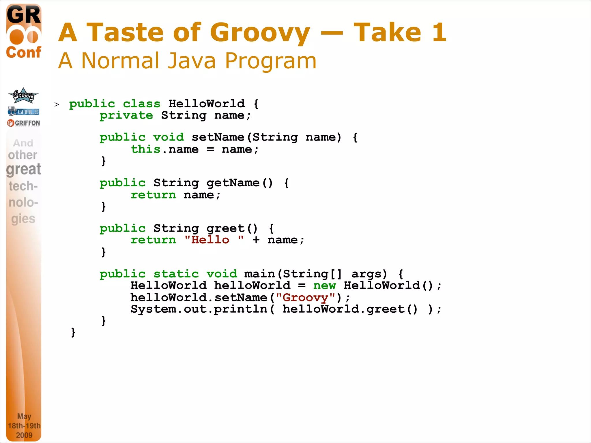 A Taste of Groovy — Take 1
A Normal Java Program
>   public class HelloWorld {
        private String name;
        public void setName(String name) {
            this.name = name;
        }
        public String getName() {
            return name;
        }
        public String greet() {
            return "Hello " + name;
        }
        public static void main(String[] args) {
            HelloWorld helloWorld = new HelloWorld();
            helloWorld.setName("Groovy");
            System.out.println( helloWorld.greet() );
        }
    }




                                                        7
 