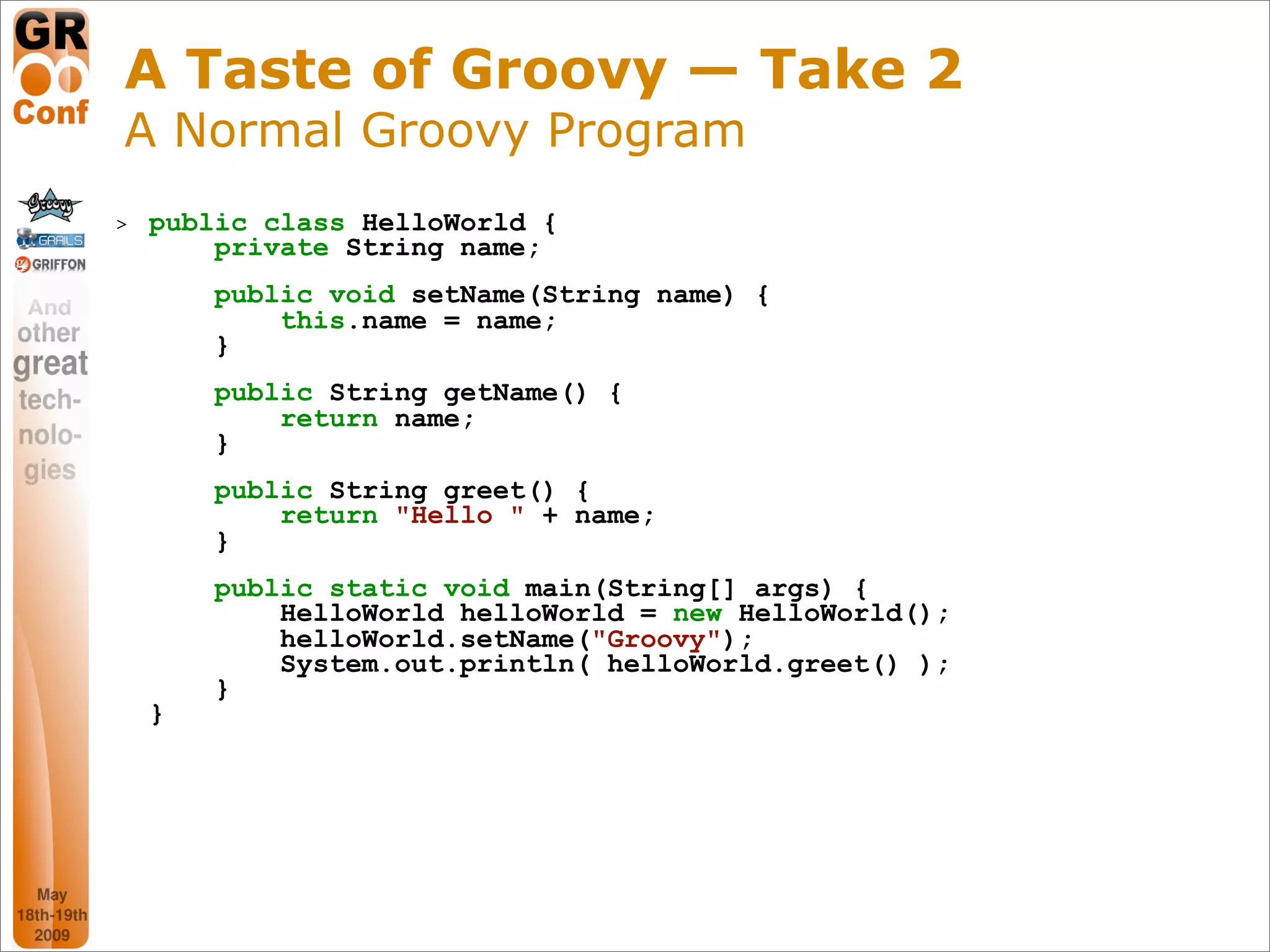 A Taste of Groovy — Take 2
A Normal Groovy Program
>   public class HelloWorld {
        private String name;
        public void setName(String name) {
            this.name = name;
        }
        public String getName() {
            return name;
        }
        public String greet() {
            return "Hello " + name;
        }
        public static void main(String[] args) {
            HelloWorld helloWorld = new HelloWorld();
            helloWorld.setName("Groovy");
            System.out.println( helloWorld.greet() );
        }
    }




                                                        8
 