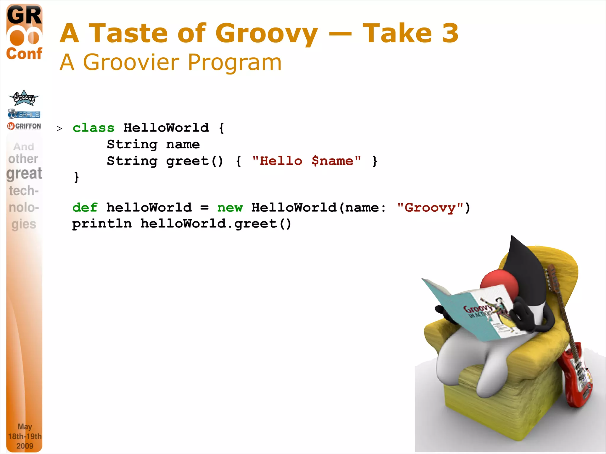 A Taste of Groovy — Take 3
A Groovier Program

>   class HelloWorld {
        String name
        String greet() { "Hello $name" }
    }

    def helloWorld = new HelloWorld(name: "Groovy")
    println helloWorld.greet()




                                                      9
 