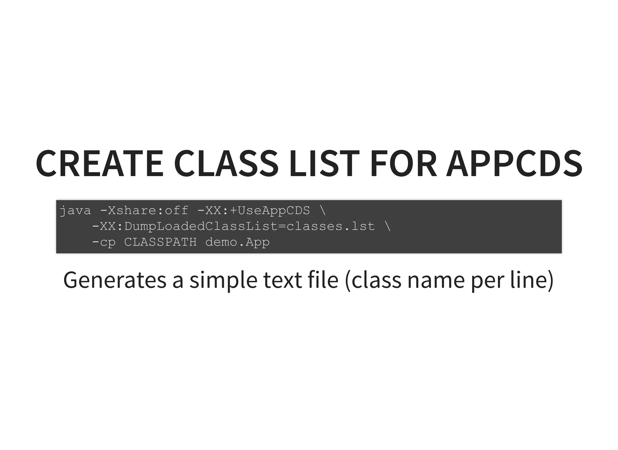 CREATE CLASS LIST FOR APPCDSCREATE CLASS LIST FOR APPCDS
Generates a simple text file (class name per line)
java -Xshare:off -XX:+UseAppCDS 
-XX:DumpLoadedClassList=classes.lst 
-cp CLASSPATH demo.App
 