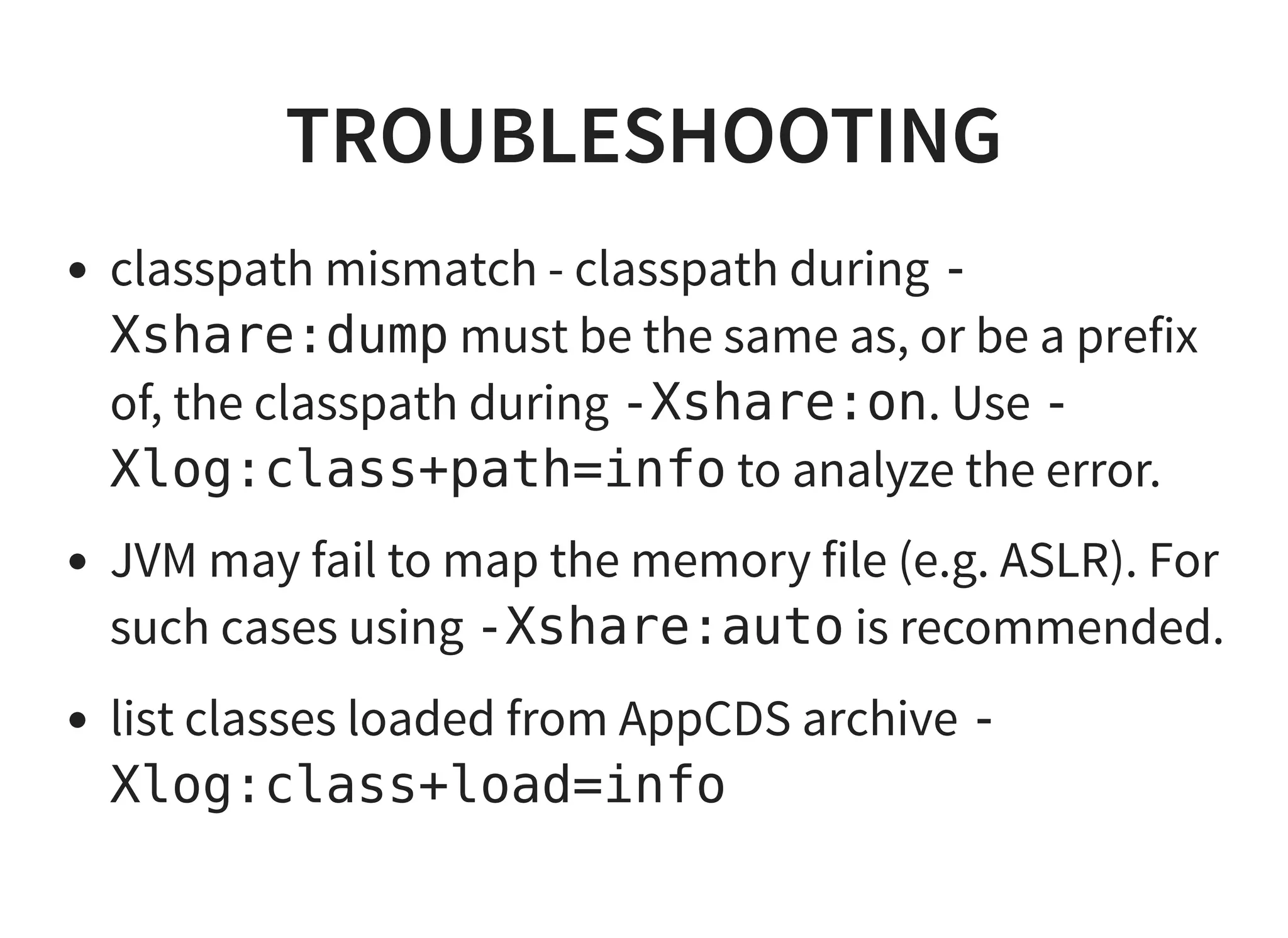TROUBLESHOOTINGTROUBLESHOOTING
classpath mismatch - classpath during -
Xshare:dump must be the same as, or be a prefix
of, the classpath during -Xshare:on. Use -
Xlog:class+path=info to analyze the error.
JVM may fail to map the memory file (e.g. ASLR). For
such cases using -Xshare:auto is recommended.
list classes loaded from AppCDS archive -
Xlog:class+load=info
 
