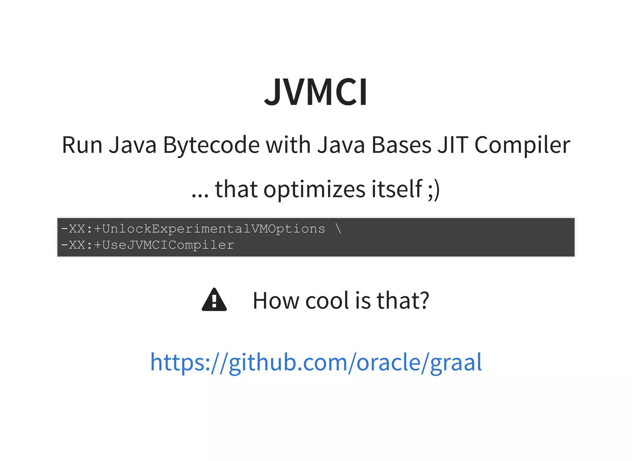 JVMCIJVMCI
Run Java Bytecode with Java Bases JIT Compiler
... that optimizes itself ;)
How cool is that?
-XX:+UnlockExperimentalVMOptions 
-XX:+UseJVMCICompiler

https://github.com/oracle/graal
 