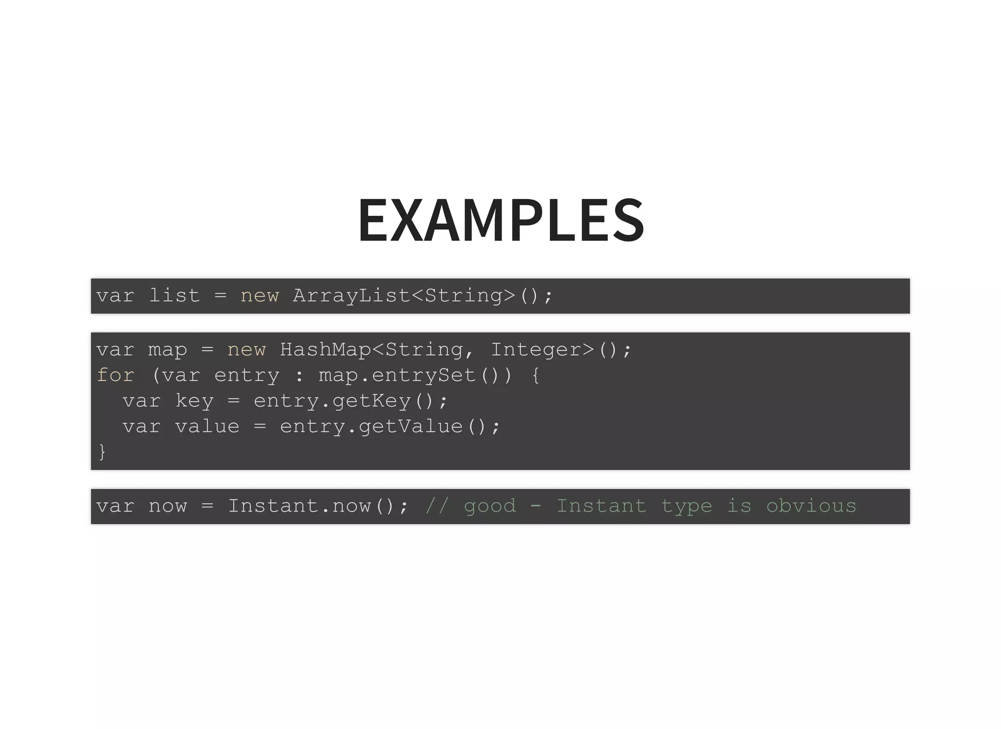 EXAMPLESEXAMPLES
var list = new ArrayList<String>();
var map = new HashMap<String, Integer>();
for (var entry : map.entrySet()) {
var key = entry.getKey();
var value = entry.getValue();
}
var now = Instant.now(); // good - Instant type is obvious
 