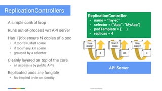 Google Cloud Platform
ReplicationControllers
A simple control loop
Runs out-of-process wrt API server
Has 1 job: ensure N copies of a pod
• if too few, start some
• if too many, kill some
• grouped by a selector
Cleanly layered on top of the core
• all access is by public APIs
Replicated pods are fungible
• No implied order or identity
ReplicationController
- name = “my-rc”
- selector = {“App”: “MyApp”}
- podTemplate = { ... }
- replicas = 4
API Server
How
many?
3
Start 1
more
OK
How
many?
4
 