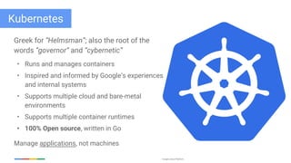 Google Cloud Platform
Kubernetes
Greek for “Helmsman”; also the root of the
words “governor” and “cybernetic”
• Runs and manages containers
• Inspired and informed by Google’s experiences
and internal systems
• Supports multiple cloud and bare-metal
environments
• Supports multiple container runtimes
• 100% Open source, written in Go
Manage applications, not machines
 