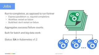 Google Cloud Platform
Jobs
Run-to-completion, as opposed to run-forever
• Express parallelism vs. required completions
• Workflow: restart on failure
• Build/test: don’t restart on failure
Aggregates success/failure counts
Built for batch and big-data work
Status: GA in Kubernetes v1.2
...
 