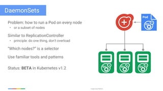 Google Cloud Platform
DaemonSets
Problem: how to run a Pod on every node
• or a subset of nodes
Similar to ReplicationController
• principle: do one thing, don’t overload
“Which nodes?” is a selector
Use familiar tools and patterns
Status: BETA in Kubernetes v1.2
Pod
 
