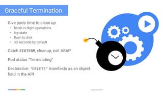 Google Cloud Platform
Graceful Termination
Give pods time to clean up
• finish in-flight operations
• log state
• flush to disk
• 30 seconds by default
Catch SIGTERM, cleanup, exit ASAP
Pod status “Terminating”
Declarative: ‘DELETE’ manifests as an object
field in the API
 