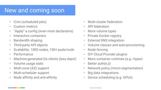 Google Cloud Platform
New and coming soon
• Cron (scheduled jobs)
• Custom metrics
• “Apply” a config (even more declarative)
• Interactive containers
• Bandwidth shaping
• Third-party API objects
• Scalability: 1000 nodes, 100+ pods/node
• Performance
• Machine-generated Go clients (less deps!)
• Volume usage stats
• Multi-zone (AZ) support
• Multi-scheduler support
• Node affinity and anti-affinity
• Multi-cluster federation
• API federation
• More volume types
• Private Docker registry
• External DNS integration
• Volume classes and auto-provisioning
• Node fencing
• DiY Cloud Provider plugins
• More container runtimes (e.g. Hyper)
• Better auth{n,z}
• Network policy (micro-segmentation)
• Big data integrations
• Device scheduling (e.g. GPUs)
 