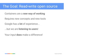 Google Cloud Platform
The Goal: Read-write open source
Containers are a new way of working
Requires new concepts and new tools
Google has a lot of experience...
...but we are listening to users!
Your input does make a difference!
 