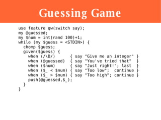 Guessing Game <ul><li>use feature qw(switch say); my @guessed; my $num = int(rand 100)+1; while (my $guess = <STDIN>) {   ...