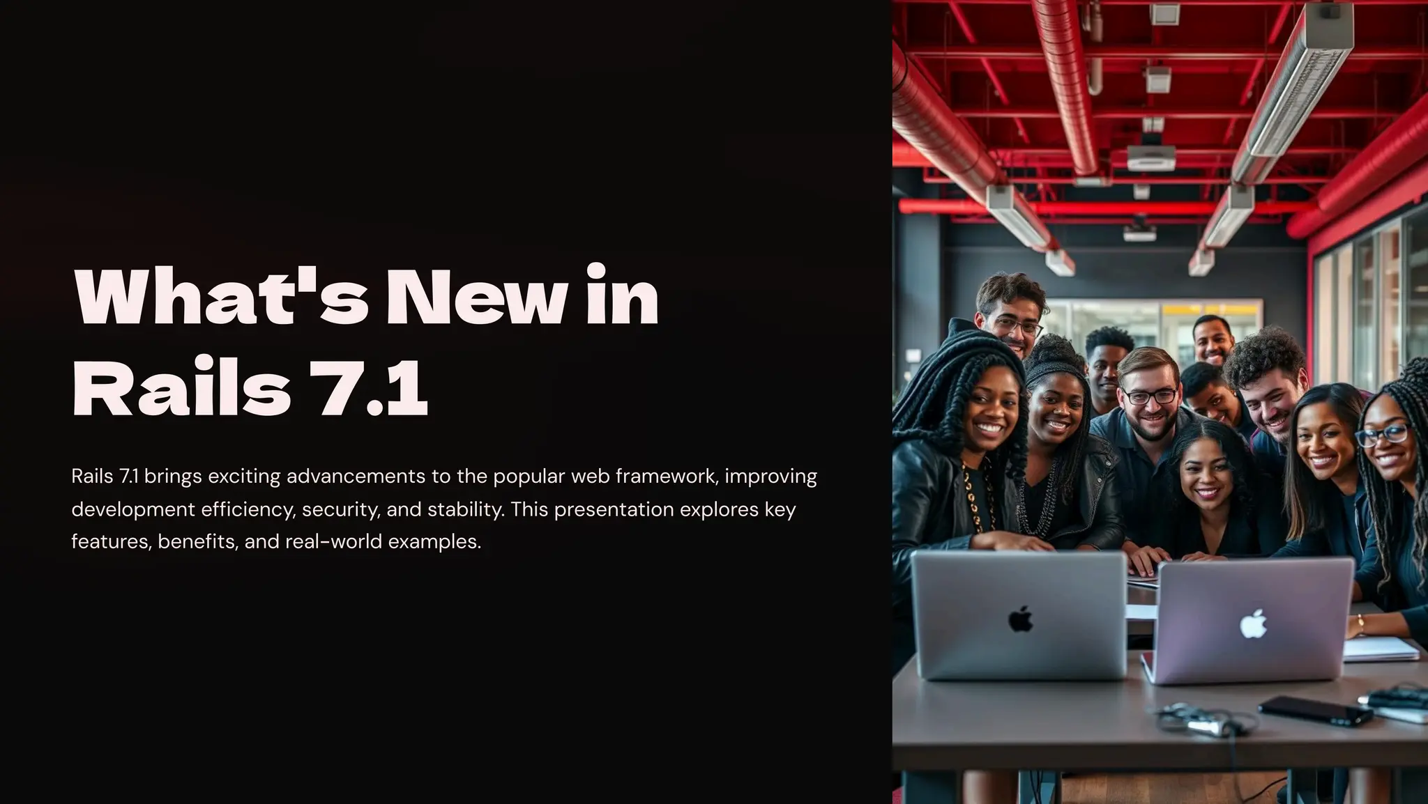 What's New in
Rails 7.1
Rails 7.1 brings exciting advancements to the popular web framework, improving
development efficiency, security, and stability. This presentation explores key
features, benefits, and real-world examples.
 