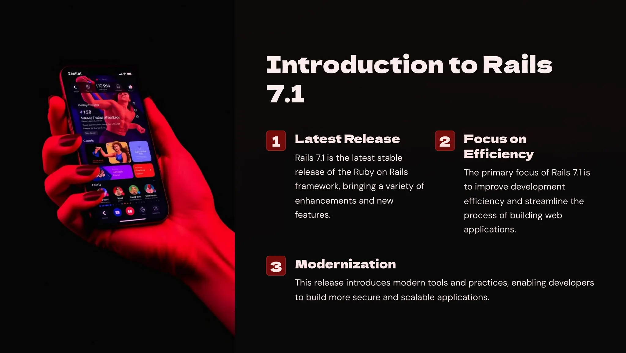 Introduction to Rails
7.1
1 Latest Release
Rails 7.1 is the latest stable
release of the Ruby on Rails
framework, bringing a variety of
enhancements and new
features.
2 Focus on
Efficiency
The primary focus of Rails 7.1 is
to improve development
efficiency and streamline the
process of building web
applications.
3 Modernization
This release introduces modern tools and practices, enabling developers
to build more secure and scalable applications.
 