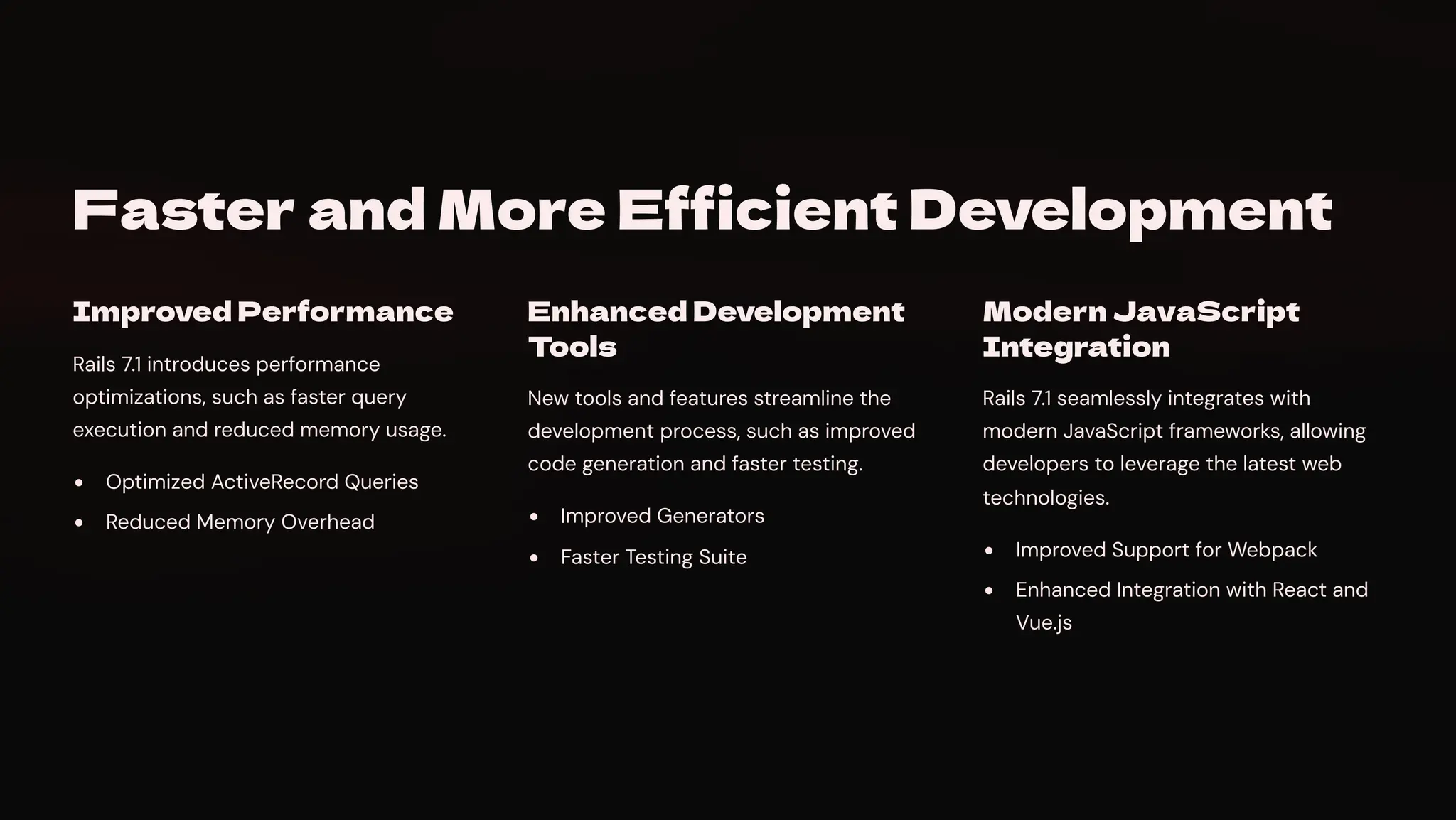Faster and More Efficient Development
Improved Performance
Rails 7.1 introduces performance
optimizations, such as faster query
execution and reduced memory usage.
Optimized ActiveRecord Queries
Reduced Memory Overhead
Enhanced Development
Tools
New tools and features streamline the
development process, such as improved
code generation and faster testing.
Improved Generators
Faster Testing Suite
Modern JavaScript
Integration
Rails 7.1 seamlessly integrates with
modern JavaScript frameworks, allowing
developers to leverage the latest web
technologies.
Improved Support for Webpack
Enhanced Integration with React and
Vue.js
 