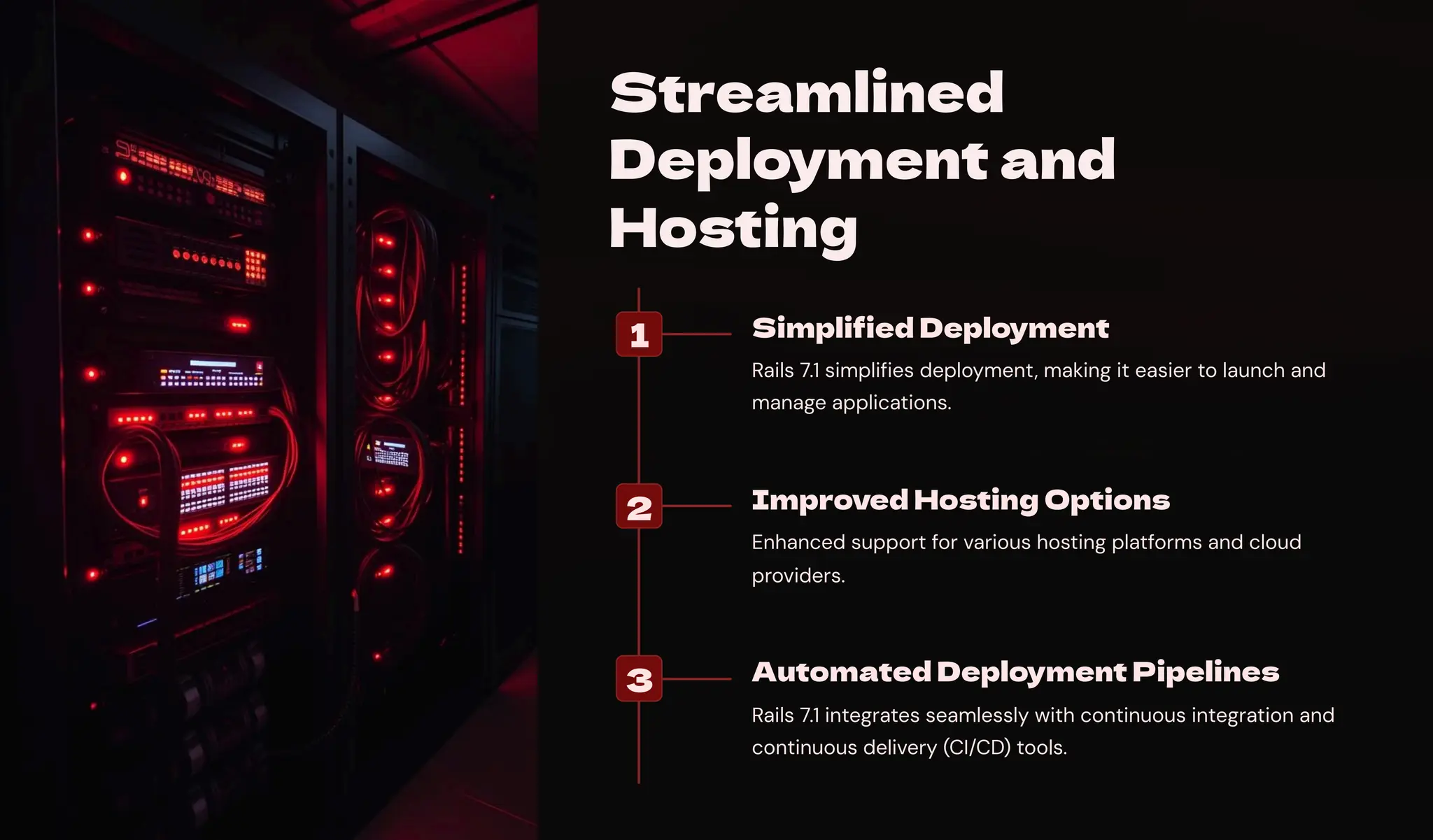 Streamlined
Deployment and
Hosting
1 Simplified Deployment
Rails 7.1 simplifies deployment, making it easier to launch and
manage applications.
2 Improved Hosting Options
Enhanced support for various hosting platforms and cloud
providers.
3 Automated Deployment Pipelines
Rails 7.1 integrates seamlessly with continuous integration and
continuous delivery (CI/CD) tools.
 