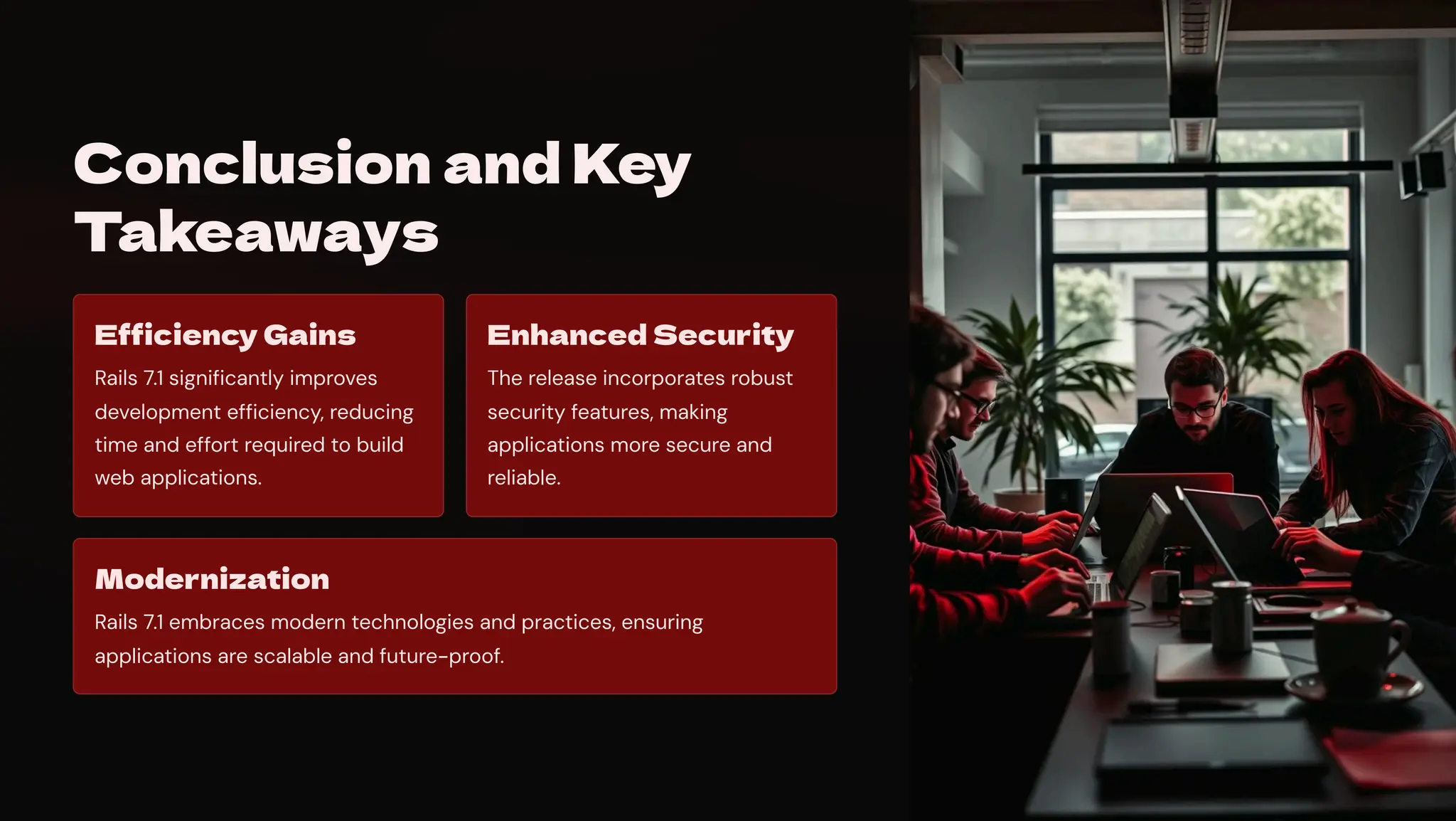 Conclusion and Key
Takeaways
Efficiency Gains
Rails 7.1 significantly improves
development efficiency, reducing
time and effort required to build
web applications.
Enhanced Security
The release incorporates robust
security features, making
applications more secure and
reliable.
Modernization
Rails 7.1 embraces modern technologies and practices, ensuring
applications are scalable and future-proof.
 