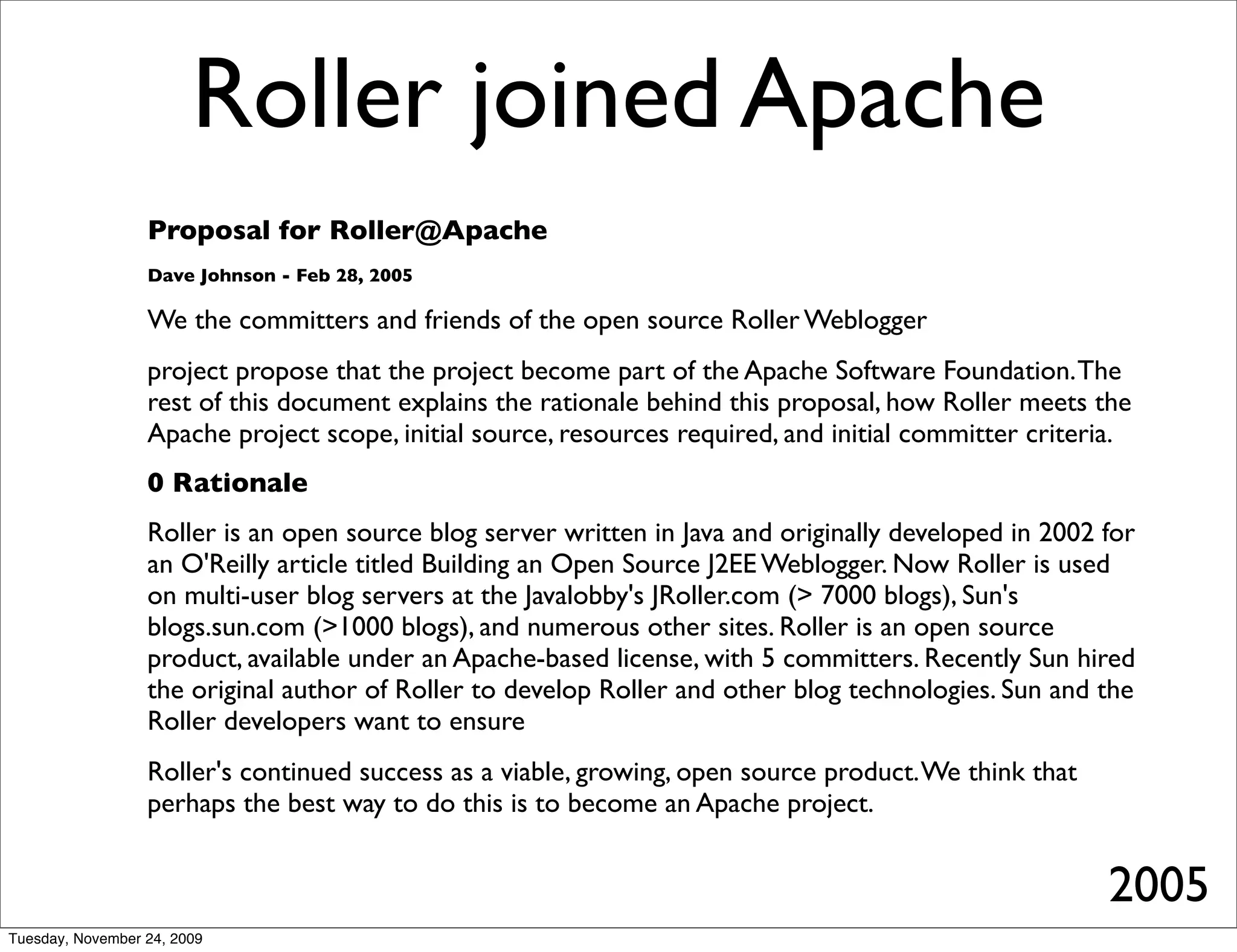 Roller joined Apache
                  Proposal for Roller@Apache
                  Dave Johnson - Feb 28, 2005

                  We the committers and friends of the open source Roller Weblogger
                  project propose that the project become part of the Apache Software Foundation. The
                  rest of this document explains the rationale behind this proposal, how Roller meets the
                  Apache project scope, initial source, resources required, and initial committer criteria.
                  0 Rationale
                  Roller is an open source blog server written in Java and originally developed in 2002 for
                  an O'Reilly article titled Building an Open Source J2EE Weblogger. Now Roller is used
                  on multi-user blog servers at the Javalobby's JRoller.com (> 7000 blogs), Sun's
                  blogs.sun.com (>1000 blogs), and numerous other sites. Roller is an open source
                  product, available under an Apache-based license, with 5 committers. Recently Sun hired
                  the original author of Roller to develop Roller and other blog technologies. Sun and the
                  Roller developers want to ensure
                  Roller's continued success as a viable, growing, open source product. We think that
                  perhaps the best way to do this is to become an Apache project.


                                                                                                        2005
Tuesday, November 24, 2009
 