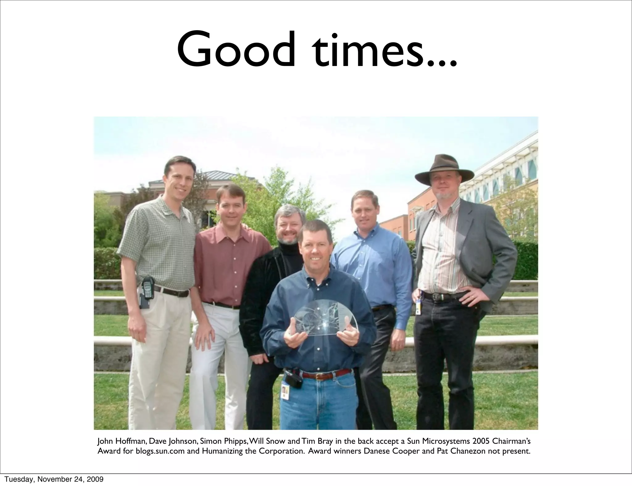 Good times...




                        John Hoffman, Dave Johnson, Simon Phipps, Will Snow and Tim Bray in the back accept a Sun Microsystems 2005 Chairman’s
                        Award for blogs.sun.com and Humanizing the Corporation. Award winners Danese Cooper and Pat Chanezon not present.


Tuesday, November 24, 2009
 