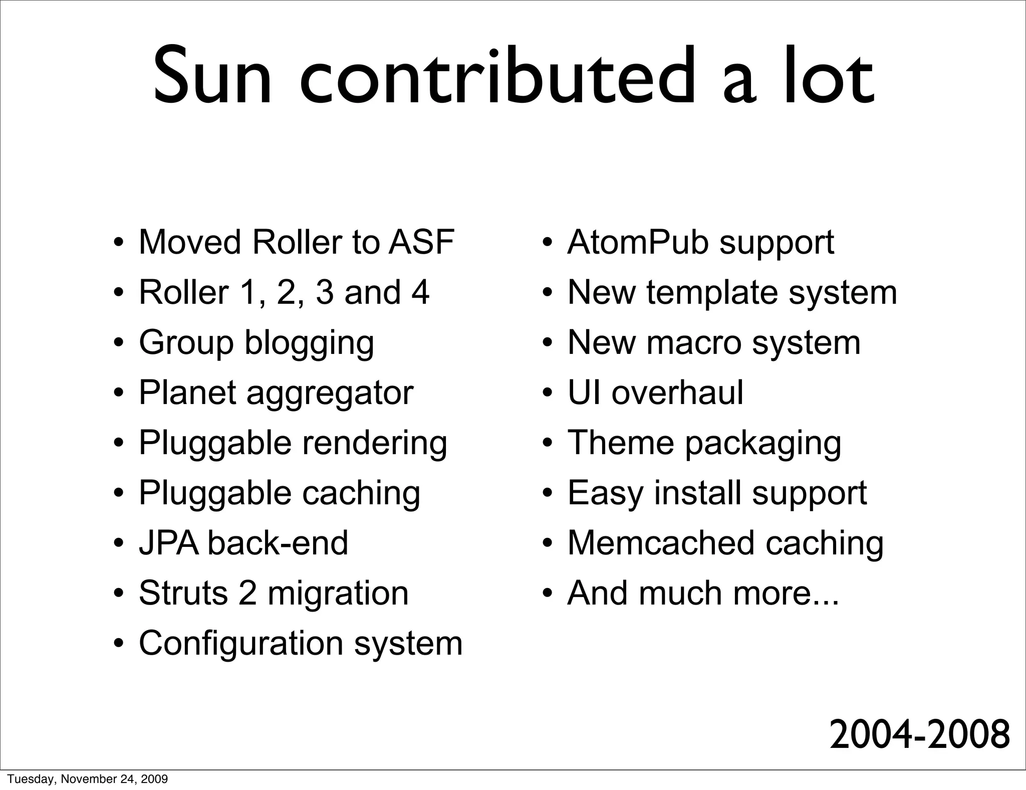 Sun contributed a lot
                    Moved Roller to ASF       AtomPub support
                    Roller 1, 2, 3 and 4      New template system
                    Group blogging            New macro system
                    Planet aggregator         UI overhaul
                    Pluggable rendering       Theme packaging
                    Pluggable caching         Easy install support
                    JPA back-end              Memcached caching
                    Struts 2 migration        And much more...
                    Configuration system

                                                               2004-2008
Tuesday, November 24, 2009
 