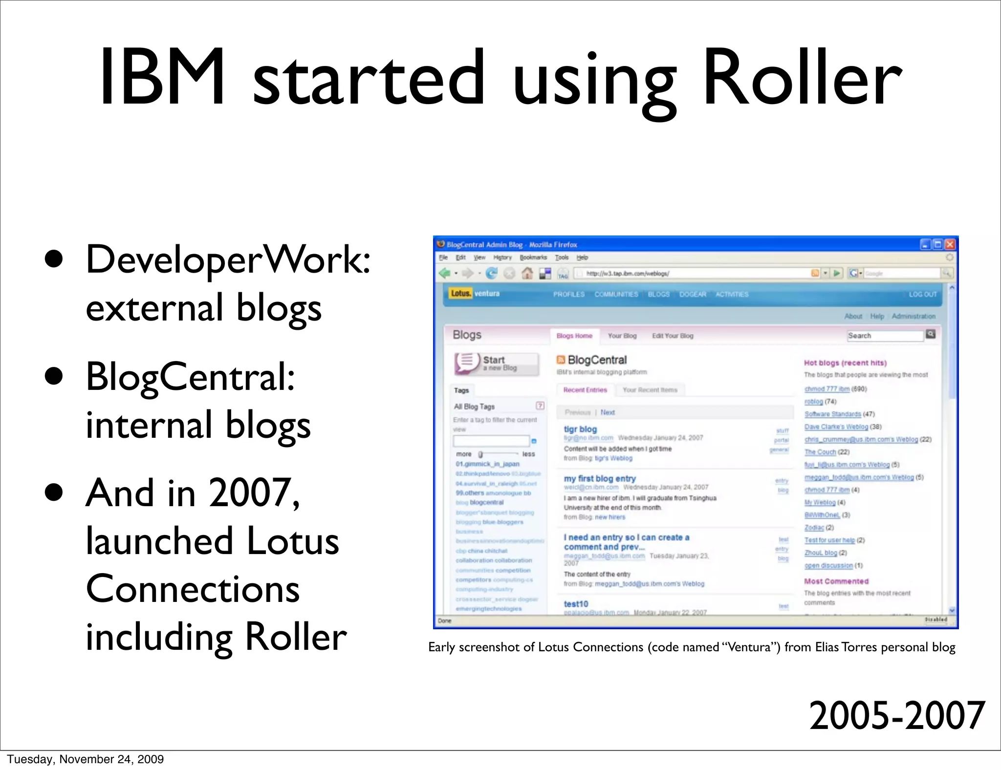 IBM started using Roller

     • DeveloperWork:
            external blogs
     • BlogCentral:
            internal blogs
     • And in 2007,
            launched Lotus
            Connections
            including Roller   Early screenshot of Lotus Connections (code named “Ventura”) from Elias Torres personal blog




                                                                                                 2005-2007
Tuesday, November 24, 2009
 