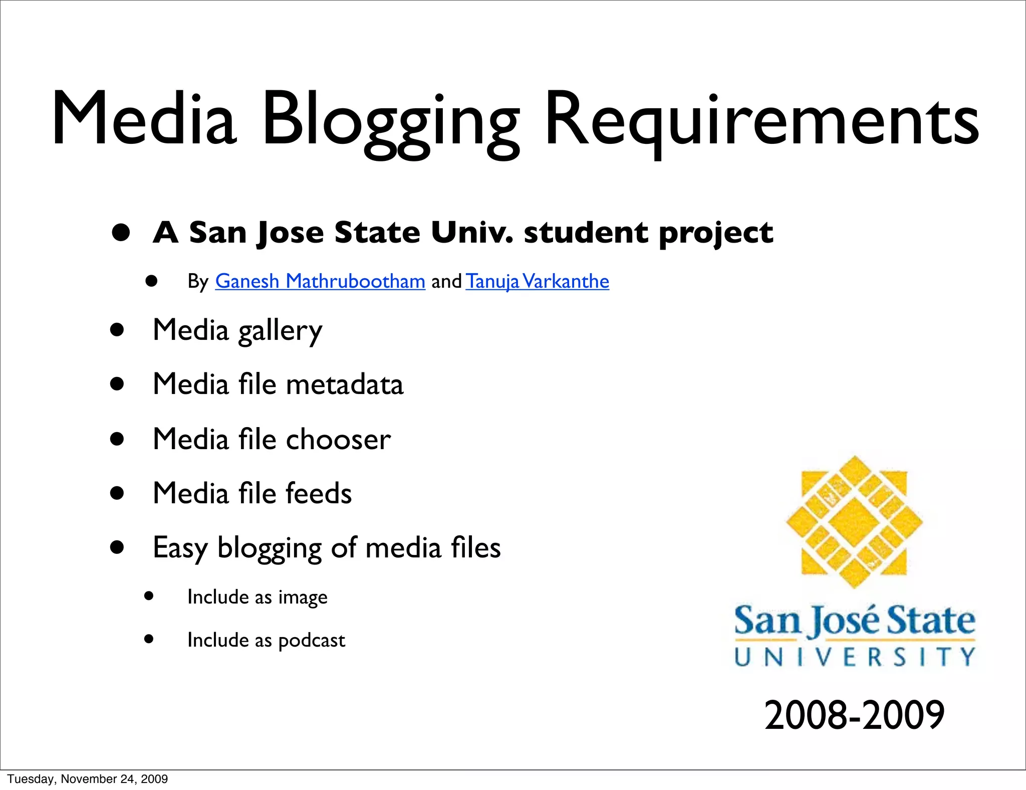 Media Blogging Requirements
                •      A San Jose State Univ. student project
                     •       By Ganesh Mathrubootham and Tanuja Varkanthe

                •      Media gallery
                •      Media ﬁle metadata
                •      Media ﬁle chooser
                •      Media ﬁle feeds
                •      Easy blogging of media ﬁles
                     •       Include as image

                     •       Include as podcast


                                                                            2008-2009
Tuesday, November 24, 2009
 