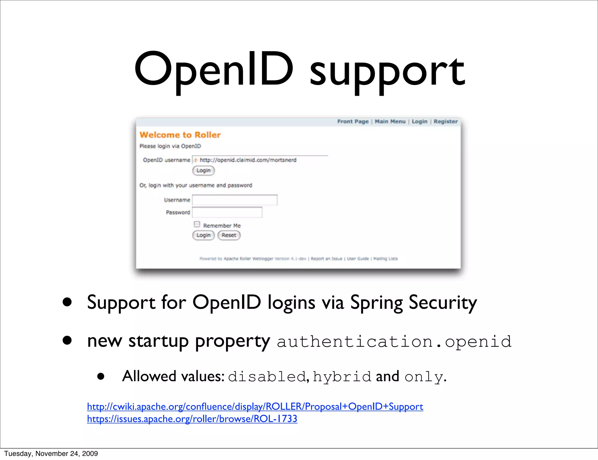 OpenID support



               •      Support for OpenID logins via Spring Security

               •      new startup property authentication.openid
                         •   Allowed values: disabled, hybrid and only.
                      http://cwiki.apache.org/conﬂuence/display/ROLLER/Proposal+OpenID+Support
                      https://issues.apache.org/roller/browse/ROL-1733


Tuesday, November 24, 2009
 
