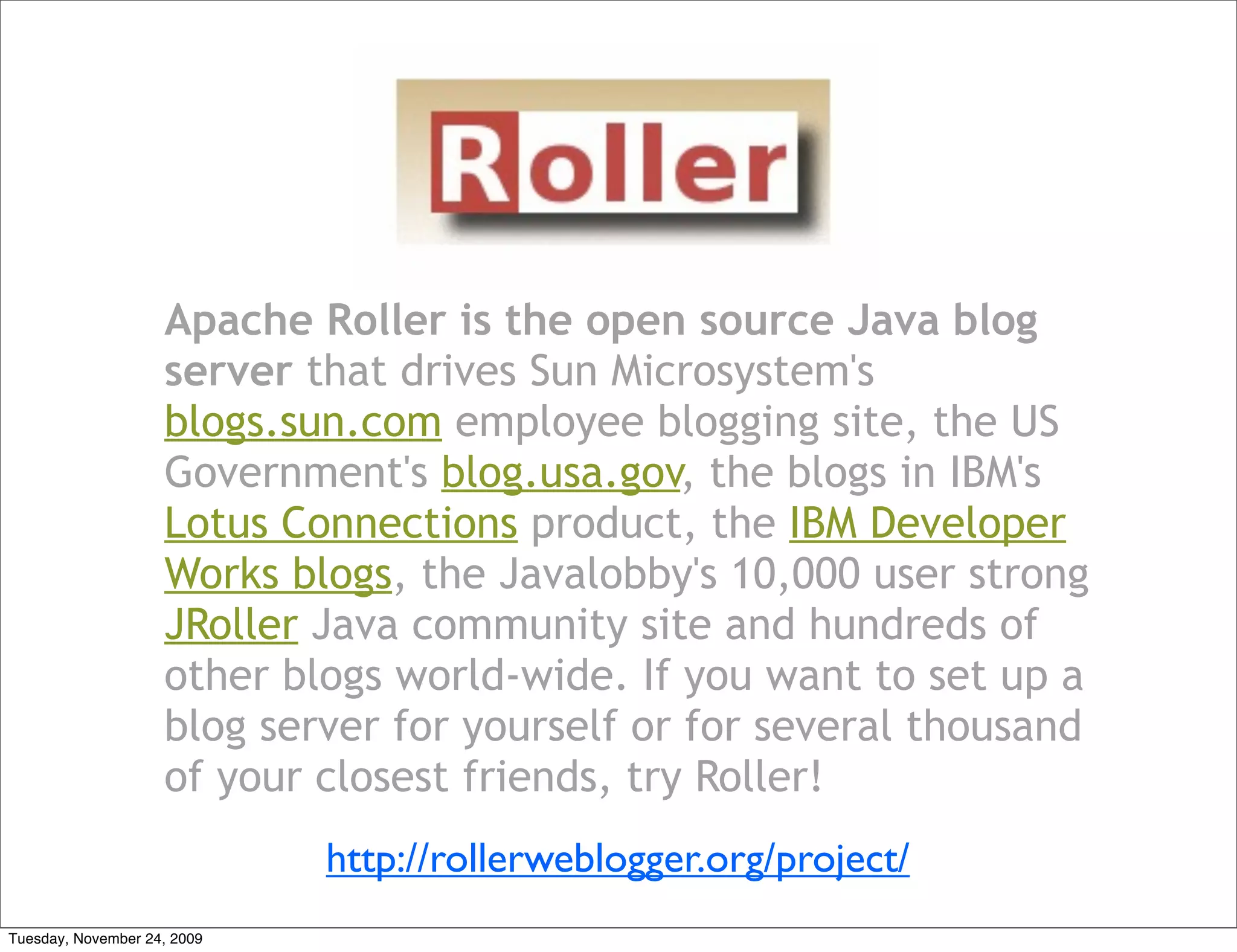 Apache Roller is the open source Java blog
                    server that drives Sun Microsystem's
                    blogs.sun.com employee blogging site, the US
                    Government's blog.usa.gov, the blogs in IBM's
                    Lotus Connections product, the IBM Developer
                    Works blogs, the Javalobby's 10,000 user strong
                    JRoller Java community site and hundreds of
                    other blogs world-wide. If you want to set up a
                    blog server for yourself or for several thousand
                    of your closest friends, try Roller!
                             http://rollerweblogger.org/project/
Tuesday, November 24, 2009
 