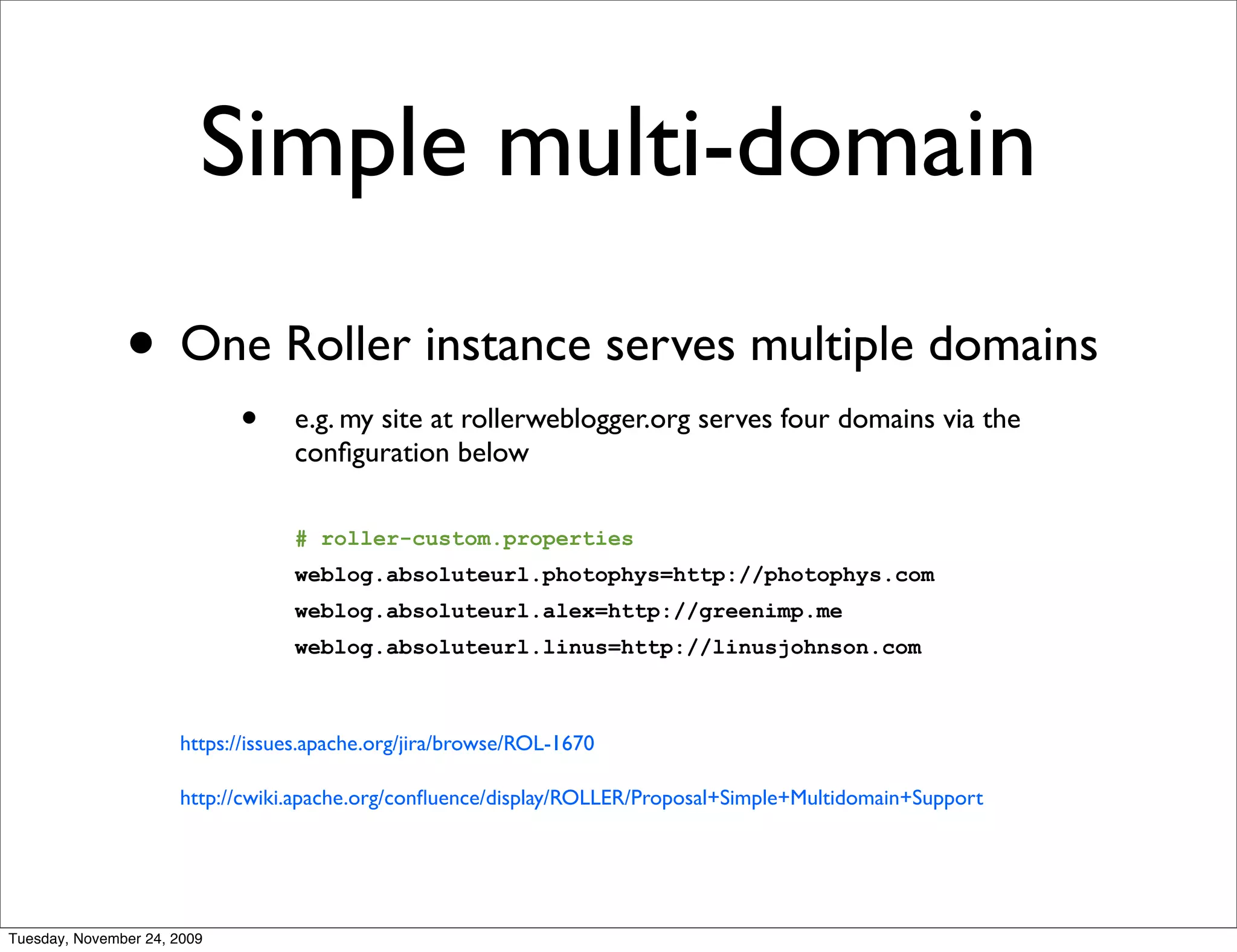 Simple multi-domain
               • One Roller instance serves multiple domains
                             •    e.g. my site at rollerweblogger.org serves four domains via the
                                  conﬁguration below

                                  # roller-custom.properties
                                  weblog.absoluteurl.photophys=http://photophys.com
                                  weblog.absoluteurl.alex=http://greenimp.me
                                  weblog.absoluteurl.linus=http://linusjohnson.com



                      https://issues.apache.org/jira/browse/ROL-1670

                      http://cwiki.apache.org/conﬂuence/display/ROLLER/Proposal+Simple+Multidomain+Support




Tuesday, November 24, 2009
 