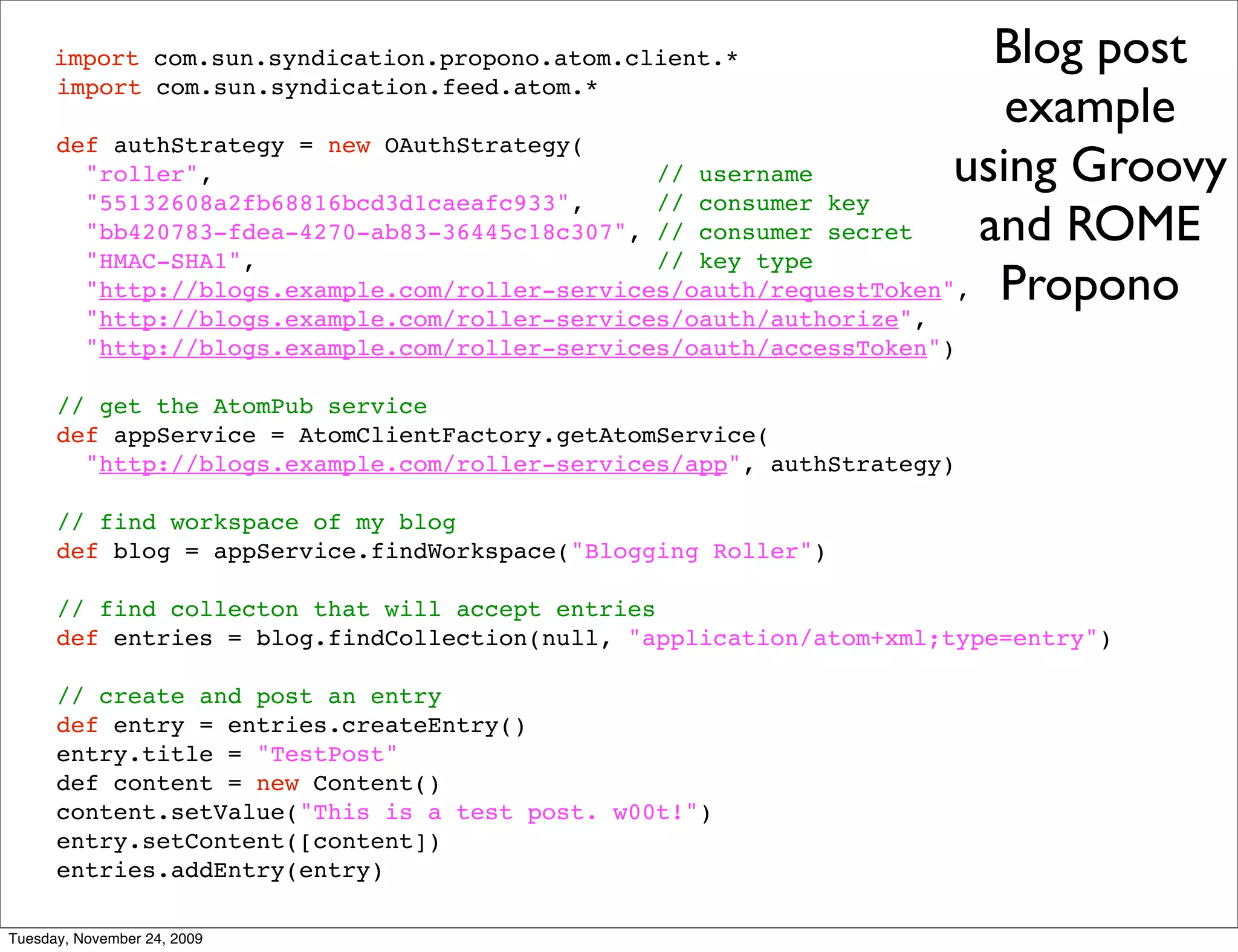 import com.sun.syndication.propono.atom.client.*                 Blog post
                                                                        example
      import com.sun.syndication.feed.atom.*

      def authStrategy = new OAuthStrategy(
        "roller",                               // username          using Groovy
        "55132608a2fb68816bcd3d1caeafc933",     // consumer key
        "bb420783-fdea-4270-ab83-36445c18c307", // consumer secret    and ROME
        "HMAC-SHA1",                            // key type
        "http://blogs.example.com/roller-services/oauth/requestToken", Propono
          "http://blogs.example.com/roller-services/oauth/authorize",
          "http://blogs.example.com/roller-services/oauth/accessToken")

      // get the AtomPub service
      def appService = AtomClientFactory.getAtomService(
        "http://blogs.example.com/roller-services/app", authStrategy)

      // find workspace of my blog
      def blog = appService.findWorkspace("Blogging Roller")

      // find collecton that will accept entries
      def entries = blog.findCollection(null, "application/atom+xml;type=entry")

      // create and post an entry
      def entry = entries.createEntry()
      entry.title = "TestPost"
      def content = new Content()
      content.setValue("This is a test post. w00t!")
      entry.setContent([content])
      entries.addEntry(entry)

Tuesday, November 24, 2009
 