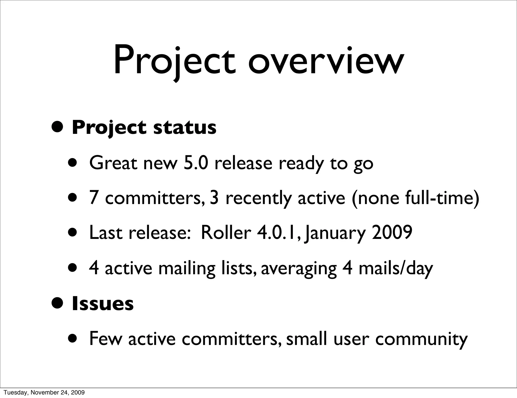 Project overview
              • Project status
               • Great new 5.0 release ready to go
               • 7 committers, 3 recently active (none full-time)
               • Last release: Roller 4.0.1, January 2009
               • 4 active mailing lists, averaging 4 mails/day
              • Issues
               • Few active committers, small user community
Tuesday, November 24, 2009
 