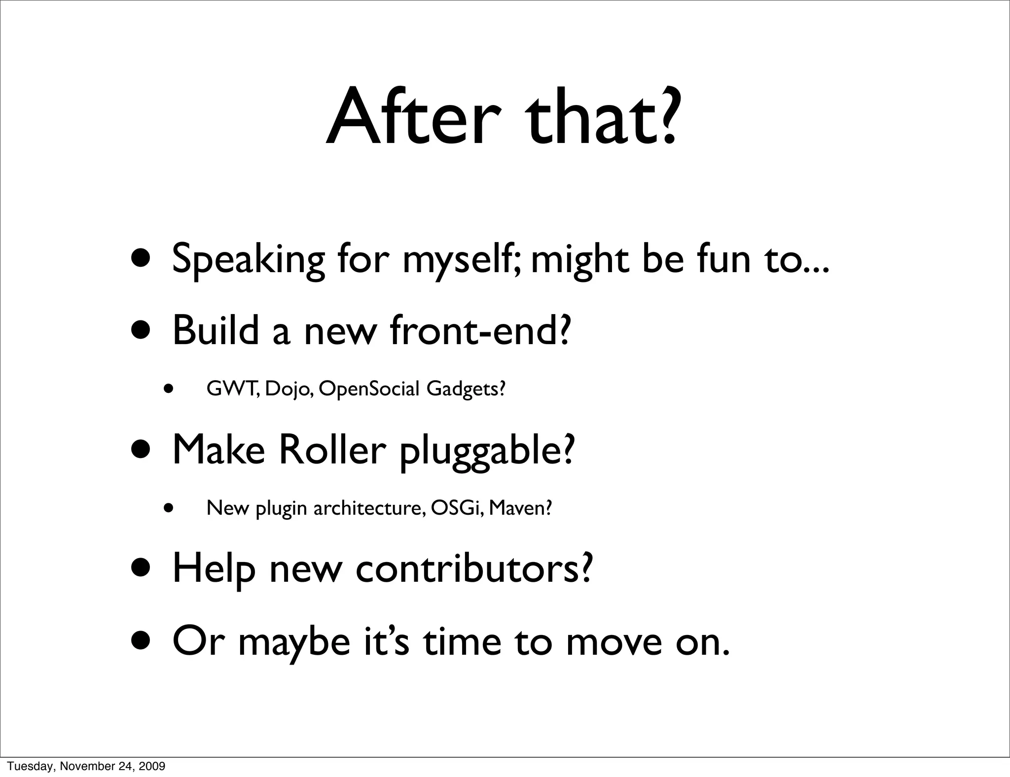 After that?
                   • Speaking for myself; might be fun to...
                   • Build a new front-end?
                         •   GWT, Dojo, OpenSocial Gadgets?


                   • Make Roller pluggable?
                         •   New plugin architecture, OSGi, Maven?


                   • Help new contributors?
                   • Or maybe it’s time to move on.
Tuesday, November 24, 2009
 