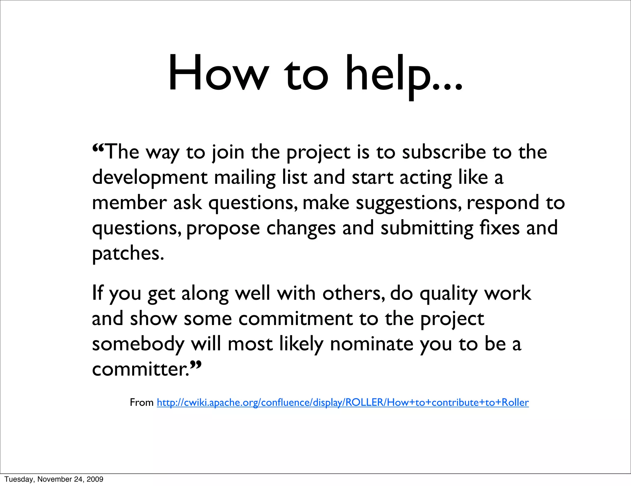 How to help...
                      “The way to join the project is to subscribe to the
                      development mailing list and start acting like a
                      member ask questions, make suggestions, respond to
                      questions, propose changes and submitting ﬁxes and
                      patches.
                      If you get along well with others, do quality work
                      and show some commitment to the project
                      somebody will most likely nominate you to be a
                      committer.”
                             From http://cwiki.apache.org/conﬂuence/display/ROLLER/How+to+contribute+to+Roller




Tuesday, November 24, 2009
 