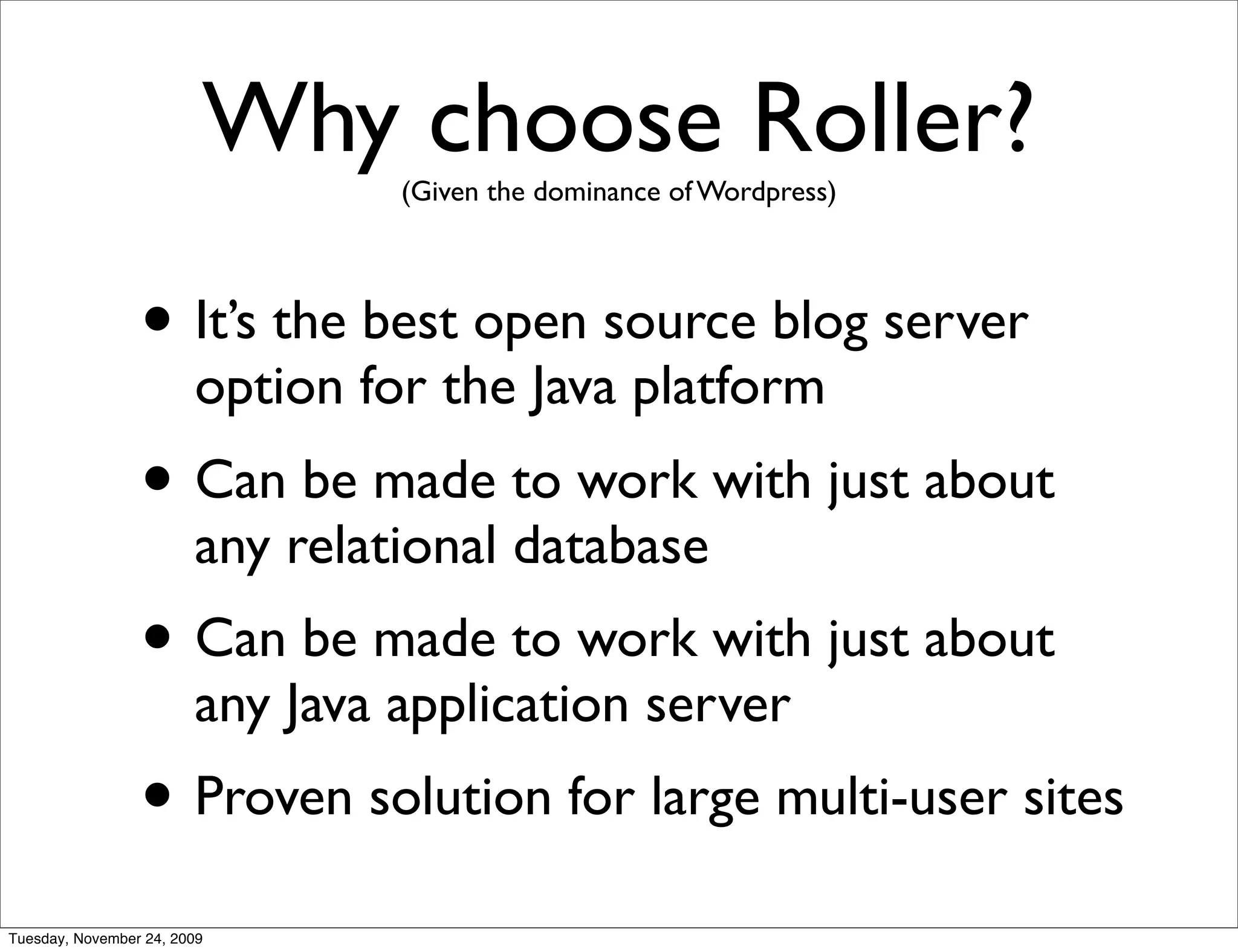 Why choose Roller?
                                 (Given the dominance of Wordpress)




                 • It’s the best open source blog server
                        option for the Java platform
                 • Can be made to work with just about
                        any relational database
                 • Can be made to work with just about
                        any Java application server
                 • Proven solution for large multi-user sites
Tuesday, November 24, 2009
 