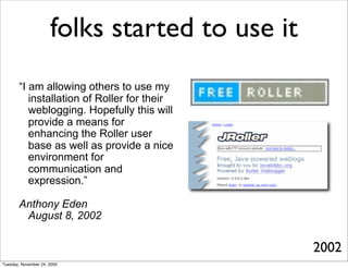 folks started to use it
       “I am allowing others to use my
          installation of Roller for their
          weblogging. Hopefully this will
          provide a means for
          enhancing the Roller user
          base as well as provide a nice
          environment for
          communication and
          expression.”

       Anthony Eden
        August 8, 2002


                                                2002
Tuesday, November 24, 2009
 