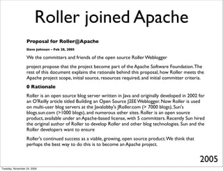 Roller joined Apache
                  Proposal for Roller@Apache
                  Dave Johnson - Feb 28, 2005

                  We the committers and friends of the open source Roller Weblogger
                  project propose that the project become part of the Apache Software Foundation. The
                  rest of this document explains the rationale behind this proposal, how Roller meets the
                  Apache project scope, initial source, resources required, and initial committer criteria.
                  0 Rationale
                  Roller is an open source blog server written in Java and originally developed in 2002 for
                  an O'Reilly article titled Building an Open Source J2EE Weblogger. Now Roller is used
                  on multi-user blog servers at the Javalobby's JRoller.com (> 7000 blogs), Sun's
                  blogs.sun.com (>1000 blogs), and numerous other sites. Roller is an open source
                  product, available under an Apache-based license, with 5 committers. Recently Sun hired
                  the original author of Roller to develop Roller and other blog technologies. Sun and the
                  Roller developers want to ensure
                  Roller's continued success as a viable, growing, open source product. We think that
                  perhaps the best way to do this is to become an Apache project.


                                                                                                        2005
Tuesday, November 24, 2009
 