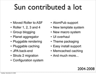 Sun contributed a lot
                    Moved Roller to ASF       AtomPub support
                    Roller 1, 2, 3 and 4      New template system
                    Group blogging            New macro system
                    Planet aggregator         UI overhaul
                    Pluggable rendering       Theme packaging
                    Pluggable caching         Easy install support
                    JPA back-end              Memcached caching
                    Struts 2 migration        And much more...
                    Configuration system

                                                               2004-2008
Tuesday, November 24, 2009
 